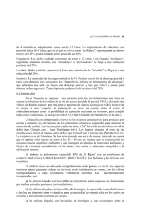 La Vivienda Pública en Madrid 61

de 4 atmósferas, adoptándose como media 12 l/min. La implantación de cabezales con
posición única de 9 l/min, que es el que se oferta como “ecológico”, representaría un ahorro
teórico del 25%, podría tomarse como prudente un 20%.
Fregaderos: Los grifos estándar consumen en torno a 12 l/min. Con etiqueta “ecológico”,
regulables mediante tornillo, con “aireadores” o “perlizadores” se llega a una reducción
prudente del 25%.
Lavabos: Grifos estándar consumen 6 l/min con instalación de “aireados” se llegaría a una
reducción del 20%.
Inodoros: La capacidad de descarga normal es de 9 l. Pueden usarse los de descarga parcial o
total, considerando mas adecuados los “dispositivos activos de interrupción de descarga”,
que activados una sola vez hacen una descarga parcial, y hay que volver a pulsar para
obtener la descarga total. Como hipótesis prudente la de un ahorro del 20%.
6. Construcción
En el Proyecto se propone: una solución para los acristalamientos que tiene en
cuenta la influencia de los ruidos de la vía de acceso paralela la parcela VM2, colocando dos
vidrios de distinto espesor, por otra parte el régimen de vientos aconseja un vidrio exterior de
al menos 6 mm, respecto al aislamiento se tiene en cuenta tanto el evitar el
sobrecalentamiento como la posibilidad de captación necesaria en invierno; para cumplir
todas estas condiciones, se escoge un vidrio 6.6.4 tipo Climalit con Planitherm, en la cara 2.
Utilización con determinado criterio de los recursos constructivos para producir, por
acción u omisión, las alteraciones de los parámetros climáticos requeridos para alcanzar la
sensación de confort. Los huecos para captación solar, a 26º Sur están acristalados con vidrio
doble tipo Climalit con 1 luna Planitherm 6.6.4. Los huecos situados al resto de las
orientaciones, tienen el mismo vidrio doble tipo Climalit con 1 lámina tipo Planitherm 6.6.4.
La carpintería es de Aluminio. Se han seleccionado una serie de muros, teniendo en cuenta
que el espesor total resulte en torno a los 25 / 30 cm, de manera que su construcción no
consuma mucha superficie edificable y que abarquen un abanico de materiales habituales y
fáciles de encontrar normalmente en las obras, con costes y soluciones asequibles a la
edificación normal.
El aislante es poliestireno expandido EPS de 25 Kg/m3 con un coeficiente de
conductividad térmica =0,028 Kcal/hmºC (0,033 W/m2C). Las fachadas y las terrazas son
invertidas.
El edificio tiene un adecuado comportamiento solar pasivo, es decir: los espacios
interiores tienen ganancias solares en invierno, están sombreados en verano, con los vidrios
correspondientes a cada orientación, ventilación nocturna. Las
recomendaciones
incorporadas, son:
a) Se utilizan forjados con bovedillas de poliestireno sobre espacios no climatizados
por medios naturales pasivos o con instalaciones.
b) Se utilizan forjados con bovedillas de hormigón, de apreciable capacidad térmica
y desfase en interiores entre vivienda/as para acumulación de energía solar en los suelos en
invierno y enfriamiento nocturno en verano.
c) Se utilizan forjados con bovedillas de hormigón y con aislamiento sobre el

 