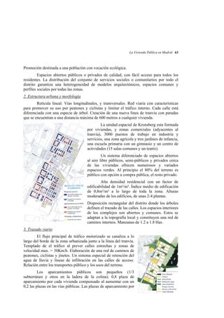 La Vivienda Pública en Madrid 63

Promoción destinada a una población con vocación ecológica.
Espacios abiertos públicos o privados de calidad, con fácil acceso para todos los
residentes. La distribución del conjunto de servicios sociales o comunitarios por todo el
distrito garantiza una heterogeneidad de modelos arquitectónicos, espacios comunes y
perfiles sociales por todas las zonas.
2. Estructura urbana y morfología
Retícula lineal. Vías longitudinales, y transversales. Red viaria con características
para promover su uso por peatones y ciclistas y limitar el tráfico interno. Cada calle está
diferenciada con una especie de árbol. Creación de una nueva línea de tranvía con paradas
que se encuentran a una distancia máxima de 600 metros a cualquier vivienda.
La unidad espacial de Kronsberg esta formada
por viviendas, y zonas comerciales (adyacentes al
tranvía), 3000 puestos de trabajo en industria y
servicios, una zona agrícola y tres jardines de infancia,
una escuela primaria con un gimnasio y un centro de
actividades (15 salas comunes y un teatro).
Un sistema diferenciado de espacios abiertos
al aire libre públicos, semi-públicos y privados cerca
de las viviendas ofrecen numerosos y variados
espacios verdes. Al principio el 80% del terreno es
público con opción a compra pública, el resto privado.
Alta densidad residencial con un factor de
edificabilidad de 1m²/m². Índice medio de edificación
de 0,8m²/m² a lo largo de toda la zona. Alturas
moderadas de los edificios, de unas 2-4 plantas.
Disposición rectangular del distrito donde los árboles
definen el trazado de las calles. Los espacios interiores
de los complejos son abiertos y comunes. Estos se
adaptan a la topografía local y constituyen una red de
caminos internos. Manzanas de 1.2 a 1.8 Has.
3. Trazado viario
El flujo principal de tráfico motorizado se canaliza a lo
largo del borde de la zona urbanizada junto a la línea del tranvía.
Templado de el tráfico al prever calles estrechas y zonas de
velocidad max. = 30Km/h. Elaboración de una red de caminos de
peatones, ciclistas y jinetes. Un sistema especial de retención del
agua de lluvia y líneas de infiltración en las calles de acceso.
Relación entre los transportes público y los usos del terreno.
Los aparcamientos públicos son pequeños (1/3
subterráneo y otros en la ladera de la colina). 0,8 plaza de
aparcamiento por cada vivienda compensado al aumentar con un
0,2 las plazas en las vías públicas. Las plazas de aparcamiento por

 