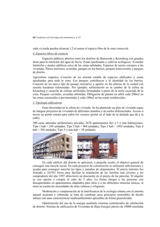64 Cuadernos de Investigación urbanística, nº 41

cada vivienda pueden alcanzar 1,2 al sumar el espacio libre de la zona comercial.
4. Espacios libres de estancia
Espacios públicos abiertos entre los distritos de Bemerode y Kronsberg con grandes
áreas para la retención del agua de lluvia. Zonas ajardinadas y cultivos ecológicos. Avenidas
limítrofes y prados públicos cerca de las zonas arboladas. Espacios de recreo cercanos a las
viviendas. Patios interiores, avenidas, parques en los barrios, parques transversales y parques
de distrito.
Agricultura orgánica. Creación de un sistema estable de espacios edificados y zonas
ajardinadas para toda la zona. Los parques contribuyen a la identidad de los barrios.
Creación de un nuevo tipo de paisaje recreativo y agrario en las afueras de la ciudad con
sesenta hectáreas reforestadas. Por ejemplo, reforestación en la cumbre de la colina de
Kronsberg y creación de colinas artificiales formadadas a partir de la tierra excavada de la
zona. Parques vecinales, avenidas arboladas. Obligación de plantar un árbol cada 200m2 en
las zonas construidas o pavimentadas y cada 100m2 en las zonas residenciales.
5. Tipología edificatoria
Gran diversidad en la oferta de vivienda. Se ha planteado un plan de vivienda capaz
de integrar proyectos de viviendas de diferentes tamaños y de estilos diferenciados. Acceso a
través un portal común para todos los vecinos (portal en el lado de la fachada que da a la
calle).
300 casas adosadas unifamiliares privadas, 2678 apartamentos de1 a 5 o más habitaciones.
Tipo 1 hab = 249 unidades; Tipo 2 hab = 904 unidades; Tipo 3 hab = 1093 unidades; Tipo 4
hab = 394 unidades; Tipo 5 o más hab = 38 unidades.

En cada edificio del distrito se aplicaron, a pequeña escala, el objetivo general de
conseguir una mezcla social. En cada proyecto de construcción se utilizaron subvenciones y
ayudas para conseguir mezclar los tipos y tamaños de alojamientos. El precio máximo fue
limitado a 163361 €uros para facilitar la instalación de las familias más jóvenes y los
compradores del año 1997 obtuvieron un descuento en el precio de las parcelas. El alquiler
es con opción a compra al cabo de 5 años. La forma integra a las personas con
discapacidades en apartamentos adaptados para ellos o a las diferentes minorías étnicas, al
tener en cuenta las necesidades de otras culturas y religiones.
Moderación y compensación de la interferencia de la ecología urbana con el entorno
natural existente y sobretodo se trata de combinar unos principios sostenibles de diseño
urbano con unas características medioambientales aplicables de forma generalizada.
Optimización del uso de la energía mediante sistemas centralizados de calefacción
de distrito. Normas de edificación de Viviendas de Baja Energía (ahorro de 10000 toneladas

 