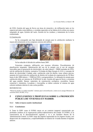 La Vivienda Pública en Madrid 65

de CO2). Gestión del agua de lluvia con áreas de retención y de infiltración tanto en los
espacios privados como públicos, y avenidas especiales en las laderas de la colina con cauces
integrados de agua. Gestión del suelo. Gestión de los residuos y tratamiento de la tierra
contaminada.
6. Construcción
Se ha conseguido una baja demanda de energía para la calefacción mediante la
mejora del aislamiento en los compones externos del edificio.

Se ha reducido el dióxido de carbóno hasta 2005.
Estructura compacta, edificación con recursos eficientes. Procedimientos de
planificación integrados. Optimización del uso de la energía con el uso de energías
renovables para la generación de electricidad y de calor (ahorro = 30000 toneladas de CO2),
red de calefacción de distrito, normativa Viviendas de Baja Energía (L.E.H.) y concepto de
ahorro de electricidad. Cuidado solar: calefacción solar de distrito, casas solares pasivas,
aumento de la provisión de calefacción de distrito de la planta de cogeneración de 30 Mwe
hasta el año 2000 (ahorro = 35000 de CO2) y aerogeneradores. La demanda de energía para
calefacción debe ser máximo de 50 KWh/m2 al año. Gestión del agua de lluvia y economía
del agua potable. Basura: materiales de construcción ecológicos, escombros, basura
comercial y doméstica. Lavadoras y lavavajillas se deben conectar al sistema de agua
caliente mediante tuberías lo más cortas posibles.
REFERENCIAS
“Manual de diseño: la ciudad sostenible”, Instituto para la diversificación y ahorro de la energía Ministerio de
economía IDAE, 09/2002, 167 p.

5

CONCLUSIONES Y PROPUESTAS SOBRE LA PROMOCIÓN
PÚBLICA DE VIVIENDAS EN MADRID.

5.1.1

Sobre el marco social e institucional

5.1.1

Conclusiones

1. Tanto la EMV como el IVIMA nacen en un contexto temporal caracterizado por
profundos cambios en la organización político-administrativa del Estado. El IVIMA, es la
consecuencia de la descentralización regional y va a ser heredero directo de la
Administración Central. La EMV surge del impulso regenerador de los órganos locales, casi
desprovistos de competencias y responsabilidades en materia de vivienda durante el régimen
anterior.

 