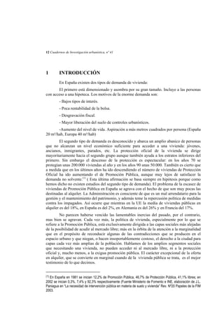 12 Cuadernos de Investigación urbanística, nº 41

1

INTRODUCCIÓN
En España existen dos tipos de demanda de vivienda:

El primero está dimensionado y asombra por su gran tamaño. Incluye a las personas
con acceso a una hipoteca. Los motivos de la enorme demanda son:
- Bajos tipos de interés.
- Poca rentabilidad de la bolsa.
- Desgravación fiscal.
- Mayor liberación del suelo de controles urbanísticos.
-Aumento del nivel de vida. Aspiración a más metros cuadrados por persona (España
20 m²/hab, Europa 40 m²/hab)
El segundo tipo de demanda es desconocido y abarca un amplio abanico de personas
que no alcanzan un nivel económico suficiente para acceder a una vivienda: jóvenes,
ancianos, inmigrantes, parados, etc. La protección oficial de la vivienda se dirige
mayoritariamente hacia el segundo grupo aunque también ayuda a los estratos inferiores del
primero. Sin embargo el descenso de la protección es espectacular: en los años 70 se
protegían unas 200.000 viviendas al año y en los años 90 unas 50.000. También es cierto que
a medida que en los últimos años ha ido descendiendo el número de viviendas de Protección
Oficial ha ido aumentando el de Promoción Pública, aunque muy lejos de satisfacer la
demanda no solvente.(1) ( Esta última afirmación se basa siempre en hipótesis porque como
hemos dicho no existen estudios del segundo tipo de demanda). El problema de la escasez de
viviendas de Promoción Pública en España se agrava con el hecho de que son muy pocas las
destinadas al alquiler. La Administración es consciente de que es un mal arrendatario para la
gestión y el mantenimiento del patrimonio, y además teme la repercusión política de medidas
contra los impagados. Así ocurre que mientras en la UE la media de viviendas públicas en
alquiler es del 18%, en España es del 2%, en Alemania es del 26% y en Francia del 17%.
No parecen haberse vencido las lamentables inercias del pasado, por el contrario,
mas bien se agravan. Cada vez más, la política de vivienda, especialmente por lo que se
refiere a la Promoción Pública, está exclusivamente dirigida a las capas sociales más alejadas
de la posibilidad de acudir al mercado libre; más en la órbita de la atención a la marginalidad
que en el propósito de reconducir algunas de las contradicciones que se producen en el
espacio urbano y que niegan, o hacen insoportablemente costoso, el derecho a la ciudad para
capas cada vez más amplias de la población. Hablamos de los amplios segmentos sociales
que necesitando una vivienda, no pueden acceder ni al mercado libre, ni a la protección
oficial y, mucho menos, a la exigua promoción pública. El carácter excepcional de la oferta
en alquiler, que se convierte en marginal cuando de la vivienda pública se trata, es el mejor
testimonio de lo que decimos.
(1)

En España en 1981 se inician 12,2% de Promoción Pública, 46,7% de Protección Pública, 41,1% libres; en
2002 se inician 0,3%, 7,4% y 92,3% respectivamente (Fuente Ministerio de Fomento e INE, elaboración de J.L.
Paniagua en “La necesidad de intervención pública en materia de suelo y vivienda” Rev. Nº20 Papeles de la FIM
2003.

 
