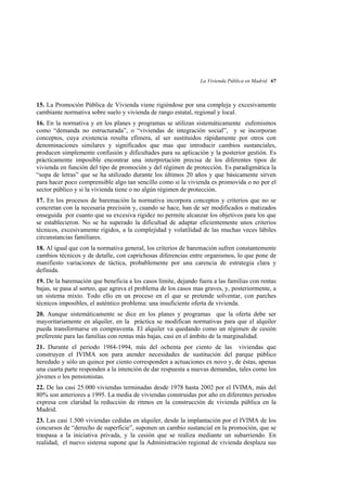 La Vivienda Pública en Madrid 67

15. La Promoción Pública de Vivienda viene rigiéndose por una compleja y excesivamente
cambiante normativa sobre suelo y vivienda de rango estatal, regional y local.
16. En la normativa y en los planes y programas se utilizan sistemáticamente eufemismos
como “demanda no estructurada”, o “viviendas de integración social”, y se incorporan
conceptos, cuya existencia resulta efímera, al ser sustituidos rápidamente por otros con
denominaciones similares y significados que mas que introducir cambios sustanciales,
producen simplemente confusión y dificultades para su aplicación y la posterior gestión. Es
prácticamente imposible encontrar una interpretación precisa de los diferentes tipos de
vivienda en función del tipo de promoción y del régimen de protección. Es paradigmática la
“sopa de letras” que se ha utilizado durante los últimos 20 años y que básicamente sirven
para hacer poco comprensible algo tan sencillo como si la vivienda es promovida o no por el
sector público y si la vivienda tiene o no algún régimen de protección.
17. En los procesos de baremación la normativa incorpora conceptos y criterios que no se
concretan con la necesaria precisión y, cuando se hace, han de ser modificados o matizados
enseguida por cuanto que su excesiva rigidez no permite alcanzar los objetivos para los que
se establecieron. No se ha superado la dificultad de adaptar eficientemente unos criterios
técnicos, excesivamente rígidos, a la complejidad y volatilidad de las muchas veces lábiles
circunstancias familiares.
18. Al igual que con la normativa general, los criterios de baremación sufren constantemente
cambios técnicos y de detalle, con caprichosas diferencias entre organismos, lo que pone de
manifiesto variaciones de táctica, probablemente por una carencia de estrategia clara y
definida.
19. De la baremación que beneficia a los casos límite, dejando fuera a las familias con rentas
bajas, se pasa al sorteo, que agrava el problema de los casos mas graves, y, posteriormente, a
un sistema mixto. Todo ello en un proceso en el que se pretende solventar, con parches
técnicos imposibles, el auténtico problema: una insuficiente oferta de vivienda.
20. Aunque sistemáticamente se dice en los planes y programas que la oferta debe ser
mayoritariamente en alquiler, en la práctica se modifican normativas para que el alquiler
pueda transformarse en compraventa. El alquiler va quedando como un régimen de cesión
preferente para las familias con rentas más bajas, casi en el ámbito de la marginalidad.
21. Durante el periodo 1984-1994, más del ochenta por ciento de las viviendas que
construyen el IVIMA son para atender necesidades de sustitución del parque público
heredado y sólo un quince por ciento corresponden a actuaciones ex novo y, de éstas, apenas
una cuarta parte responden a la intención de dar respuesta a nuevas demandas, tales como los
jóvenes o los pensionistas.
22. De las casi 25.000 viviendas terminadas desde 1978 hasta 2002 por el IVIMA, más del
80% son anteriores a 1995. La media de viviendas construidas por año en diferentes periodos
expresa con claridad la reducción de ritmos en la construcción de vivienda pública en la
Madrid.
23. Las casi 1.500 viviendas cedidas en alquiler, desde la implantación por el IVIMA de los
concursos de “derecho de superficie”, suponen un cambio sustancial en la promoción, que se
traspasa a la iniciativa privada, y la cesión que se realiza mediante un subarriendo. En
realidad, el nuevo sistema supone que la Administración regional de vivienda desplaza sus

 
