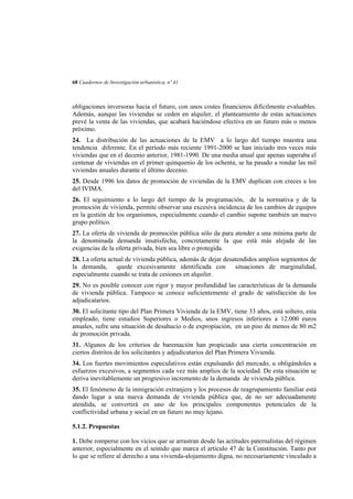 68 Cuadernos de Investigación urbanística, nº 41

obligaciones inversoras hacia el futuro, con unos costes financieros difícilmente evaluables.
Además, aunque las viviendas se ceden en alquiler, el planteamiento de estas actuaciones
prevé la venta de las viviendas, que acabará haciéndose efectiva en un futuro más o menos
próximo.
24. La distribución de las actuaciones de la EMV a lo largo del tiempo muestra una
tendencia diferente. En el período más reciente 1991-2000 se han iniciado tres veces más
viviendas que en el decenio anterior, 1981-1990. De una media anual que apenas superaba el
centenar de viviendas en el primer quinquenio de los ochenta, se ha pasado a rondar las mil
viviendas anuales durante el último decenio.
25. Desde 1996 los datos de promoción de viviendas de la EMV duplican con creces a los
del IVIMA.
26. El seguimiento a lo largo del tiempo de la programación, de la normativa y de la
promoción de vivienda, permite observar una excesiva incidencia de los cambios de equipos
en la gestión de los organismos, especialmente cuando el cambio supone también un nuevo
grupo político.
27. La oferta de vivienda de promoción pública sólo da para atender a una mínima parte de
la denominada demanda insatisfecha, concretamente la que está más alejada de las
exigencias de la oferta privada, bien sea libre o protegida.
28. La oferta actual de vivienda pública, además de dejar desatendidos amplios segmentos de
la demanda, quede excesivamente identificada con situaciones de marginalidad,
especialmente cuando se trata de cesiones en alquiler.
29. No es posible conocer con rigor y mayor profundidad las características de la demanda
de vivienda pública. Tampoco se conoce suficientemente el grado de satisfacción de los
adjudicatarios.
30. El solicitante tipo del Plan Primera Vivienda de la EMV, tiene 33 años, está soltero, esta
empleado, tiene estudios Superiores o Medios, unos ingresos inferiores a 12.000 euros
anuales, sufre una situación de desahucio o de expropiación, en un piso de menos de 80 m2
de promoción privada.
31. Algunos de los criterios de baremación han propiciado una cierta concentración en
ciertos distritos de los solicitantes y adjudicatarios del Plan Primera Vivienda.
34. Los fuertes movimientos especulativos están expulsando del mercado, u obligándoles a
esfuerzos excesivos, a segmentos cada vez más amplios de la sociedad. De esta situación se
deriva inevitablemente un progresivo incremento de la demanda de vivienda pública.
35. El fenómeno de la inmigración extranjera y los procesos de reagrupamiento familiar está
dando lugar a una nueva demanda de vivienda pública que, de no ser adecuadamente
atendida, se convertirá en uno de los principales componentes potenciales de la
conflictividad urbana y social en un futuro no muy lejano.
5.1.2. Propuestas
1. Debe romperse con los vicios que se arrastran desde las actitudes paternalistas del régimen
anterior, especialmente en el sentido que marca el articulo 47 de la Constitución. Tanto por
lo que se refiere al derecho a una vivienda-alojamiento digna, no necesariamente vinculado a

 