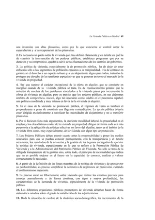 La Vivienda Pública en Madrid 69

una inversión con altas plusvalías, como por lo que concierne al control sobre la
especulación y a la recuperación de las plusvalías.
2. Es necesario un pacto sobre la vivienda que, tras definir claramente y en detalle en qué ha
de consistir la intervención de los poderes públicos, establezca programas que por su
duración y su compromiso, queden a salvo de las fluctuaciones de los cambios de gobiernos.
3. La política de vivienda, especialmente la de promoción pública, ha de dejar de estar
enfocada sólo a los segmentos de población cercanos a la marginalidad. Ha de centrase en
garantizar el derecho a un espacio urbano y a un alojamiento digno para todos, tratando de
proteger ese derecho de las tensiones especulativas que se generan en torno al mercado de la
vivienda en propiedad.
4. Hay que superar el carácter excepcional de la oferta en alquiler, que se convierte en
marginal cuando de la vivienda pública se trata. Es de reconocimiento general que la
solución de muchos de los problemas vinculados a la vivienda pasan por incrementar la
oferta de vivienda en alquiler, pero es preciso que los poderes públicos, en sus diferentes
ámbitos de competencia, inicien, algo tan necesario como inédito en el panorama español,
una política coordinada y muy intensa en favor de la vivienda en alquiler.
5. En el caso de la vivienda de promoción pública, el régimen de venta es también el
preponderante a pesar de constituir una flagrante contradicción. La acción pública debería
estar dirigida exclusivamente a satisfacer las necesidades de alojamiento y no a transferir
plusvalías.
6. Por si hiciesen falta más argumentos, la creciente movilidad laboral, la precariedad en el
empleo y los elevadísimos costes de la vivienda en propiedad obligan de forma cada vez más
perentoria a la aplicación de políticas efectivas en favor del alquiler, tanto en el ámbito de la
vivienda libre como, muy especialmente, de la vivienda con algún tipo de protección.
7. Los Poderes Públicos deben asumir cuanto antes la responsabilidad y poner los medios
necesarios para que se puedan conocer puntualmente, con la transparencia y el detalle
necesarios, los resultados de la actuación y la gestión de los órganos encargados de ejecutar
la política de vivienda, especialmente en lo que se refiere a la Promoción Pública de
Vivienda y a la Administración del Patrimonio Público de Vivienda. No sólo se trata de la
obligada transparencia de la gestión sino, sobre todo, el principio de racionalidad que indica
que no es posible mejorar en el futuro sin la capacidad de conocer, analizar y valorar
correctamente lo realizado.
8. A partir de la definición de las líneas maestras de la política de vivienda y de apostar por
su perdurabilidad, es preciso simplificar la normativa de regímenes de protección, evitando
el confusionismo imperante.
9. Es preciso crear un Observatorio sobre vivienda que realice los estudios precisos para
conocer puntualmente y de forma continua, con rigor y mayor profundidad, las
características de la demanda de vivienda, especialmente de la vivienda de promoción
pública.
10. Los diferentes organismos públicos promotores de vivienda deberían hacer de forma
sistemática estudios sobre el grado de satisfacción de los adjudicatarios.
11. Dada la situación de cambio de la dinámica socio-demográfica, los incrementos de la

 