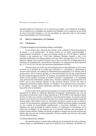 70 Cuadernos de Investigación urbanística, nº 41

demanda habrán de relacionarse con la estructura por edades, con la dinámica de hogares,
con el aumento de los estándares de superficie por habitante, con la exigencia de una oferta
de mayor diversidad tipológica y con las necesidades de reposición, todo lo cual muestra
claras especificidades en el nivel municipal.
5.2

Sobre la Arquitectura y el Urbanismo

5.2.1

Conclusiones

1. Forma de integrarse a la estructura urbana y sociológica
En los últimos años, objeto de éste Estudio, se ha cambiado la forma de promoción
de barrios a la de promociones de piezas insertas en un tejido semiconsolidado o
predeterminado formalmente. A veces es un bloque aislado (p.e. P.V.03 Matos y Martínez
Castillo) o una manzana (p.e. VI.03 Glez. Quintana, Miranda, Espejel), o dos o tres
manzanas definiendo ya un espacio público como una calle o una plaza (p.e. P.V.11 Torres y
Martínez Lapeña). Son excepción los barrios que como en los años 80´ se hallan dentro de la
Operación de Remodelación y generalmente responden a la terminación de dicha operación
(p.e. P.V.14 ó P.V.07). En éste caso pertenecen naturalmente al IVIMA.
Podemos decir que no hay una sóla promoción que se haya planteado ex novo como
un barrio en la periferia de la ciudad para calificarla e ir colonizando y urbanizando el
territorio antes agrícola. Sin embargo la Administración ha preparado en los últimos años la
gestión mixta, con la iniciativa privada, de varias promociones de éste tipo. Especialmente
ha sido la gran protagonista del PAU de Vallecas, en la periferia Sur de la Villa de Vallecas.
Dentro de éste auténtico Ensanche de 26.000 viviendas el Ayuntamiento y la Comunidad
están promoviendo directamente grandes áreas. (Nosotros estudiamos una promoción de la
E.M.V. que en éste momento apuntan los dos primeros bloques, VV.03). Por tanto la
integración estructural al tejido es grande. Los bloques a veces aportan locales comerciales a
la vía pública. Aunque cuando constituyen manzanas, el patio de las mismas suele ser
inaccesible a los no residentes.
El gran avance de las promociones nucleares en el tejido es precisamente la práctica
inexistencia de ghetos de población demasiado homogénea. Prácticamente hoy día son
inexistentes promociones como la gran manzana de la M-30 (MO.01) del arquitecto Sáenz
de Oiza. En ella se ha reunido una población mayoritariamente gitana. Su sistema espacial
defensivo de la M-30 se ha convertido más bien en un recinto enclaustrado donde a pesar del
enorme espacio libre interior carece de vida porque son pocos vecinos los que se animan a
visitarlo. En las promociones ejemplares exteriores a Madrid que hemos elegido, manejando
los tres criterios de sostenibilidad, prefabricación e innovación tipológica, se da por
añadidura una gran diversidad de estratos sociales. La explicación la encontramos en la
motivación sociológica de los usuarios que sí es bastante uniforme aún procedentes de
medios sociales distintos. Habitar los barrios escogidos es siempre una elección personal que
implica algo más que una vivienda confortable. Se busca también una forma de vida acorde
con una forma de pensar.
2. Características de los conjuntos
Del apartado anterior se puede haber deducido que la ocupación del suelo es bastante
intensa aunque su edificabilidad no pasa de lo habitual en las ordenanzas de Madrid. Los

 