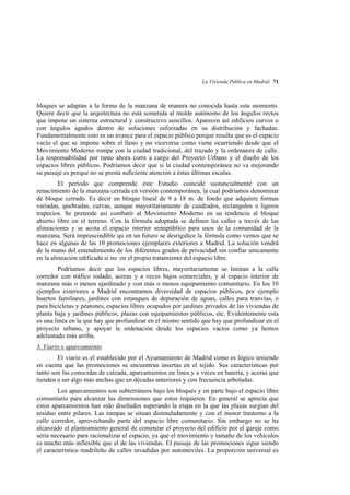 La Vivienda Pública en Madrid 71

bloques se adaptan a la forma de la manzana de manera no conocida hasta este momento.
Quiere decir que la arquitectura no está sometida al molde autónomo de los ángulos rectos
que impone un sistema estructural y constructivo sencillos. Aparecen así edificios curvos o
con ángulos agudos dentro de soluciones esforzadas en su distribución y fachadas.
Fundamentalmente esto es un avance para el espacio público porque resulta que es el espacio
vacío el que se impone sobre el lleno y no viceversa como viene ocurriendo desde que el
Movimiento Moderno rompe con la ciudad tradicional, del trazado y la ordenanza de calle.
La responsabilidad por tanto ahora corre a cargo del Proyecto Urbano y el diseño de los
espacios libres públicos. Podríamos decir que si la ciudad contemporánea no va mejorando
su paisaje es porque no se presta suficiente atención a éstas últimas escalas.
El período que comprende este Estudio coincide sustancialmente con un
renacimiento de la manzana cerrada en versión contemporánea, la cual podríamos denominar
de bloque cerrado. Es decir un bloque lineal de 9 a 18 m. de fondo que adquiere formas
variadas, quebradas, curvas, aunque mayoritariamente de cuadrados, rectangulos o ligeros
trapecios. Se pretende así combatir al Movimiento Moderno en su tendencia al bloque
abierto libre en el terreno. Con la fórmula adoptada se definen las calles a través de las
alineaciones y se acota el espacio interior semipúblico para usos de la comunidad de la
manzana. Será imprescindible qu en un futuro se desrigidice la fórmula como vemos que se
hace en algunas de las 10 promociones ejemplares exteriores a Madrid. La solución vendrá
de la mano del entendimiento de los diferentes grados de privacidad sin confiar unicamente
en la alineación edificada si no en el propio tratamiento del espacio libre.
Podríamos decir que los espacios libres, mayoritariamente se limitan a la calle
corredor con tráfico rodado, aceras y a veces bajos comerciales, y al espacio interior de
manzana más o menos ajardinado y con más o menos equipamiento comunitario. En los 10
ejemplos exteriores a Madrid encontramos diversidad de espacios públicos, por ejemplo
huertos familiares, jardines con estanques de depuración de aguas, calles para tranvías, o
para bicicletas y peatones, espacios libres ocupados por jardines privados de las viviendas de
planta baja y jardines públicos, plazas con equipamientos públicos, etc. Evidentemente esta
es una linea en la que hay que profundizar en el mismo sentido que hay que profundizar en el
proyecto urbano, y apoyar la ordenación desde los espacios vacíos como ya hemos
adelantado más arriba.
3. Viario y aparcamiento
El viario es el establecido por el Ayuntamiento de Madrid como es lógico teniendo
en cuenta que las promociones se encuentran insertas en el tejido. Sus características por
tanto son las conocidas de calzada, aparcamientos en linea y a veces en batería, y aceras que
tienden a ser algo más anchas que en décadas anteriores y con frecuencia arboladas.
Los aparcamientos son subterráneos bajo los bloques y en parte bajo el espacio libre
comunitario para alcanzar las dimensiones que estos requieren. En general se aprecia que
estos aparcamientos han sido diseñados superando la etapa en la que las plazas surgían del
residuo entre pilares. Las rampas se situan disimuladamente y con el menor trastorno a la
calle corredor, aprovechando parte del espacio libre comunitario. Sin embargo no se ha
alcanzado el planteamiento general de comenzar el proyecto del edificio por el garaje como
sería necesario para racionalizar el espacio, ya que el movimiento y tamaño de los vehiculos
es mucho más inflexible que el de las viviendas. El paisaje de las promociones sigue siendo
el característico madrileño de calles invadidas por automóviles. La proporción universal es

 