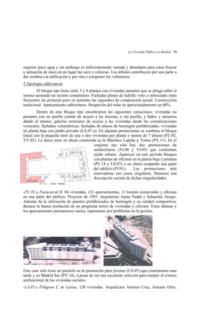 La Vivienda Pública en Madrid 73

requiere poco agua y sin embargo es suficientemente variada y abundante para crear frescor
y sensación de oasis en un lugar tan seco y caluroso. Los árboles contribuyen por una parte a
dar sombra a la edificación y por otra a componer los volúmenes.
5.Tipología edificatoria
El bloque tipo tiene entre 3 y 8 plantas con viviendas pasantes que se pliega sobre sí
mismo acotando un recinto comunitario. Fachadas planas de ladrillo visto o enfoscadas (más
frecuentes las primeras pero en aumento las segundas) de composición actual. Construcción
tradicional. Aparcamiento subterráneo. Ocupación del solar en aproximadamente un 60%.
Dentro de este bloque tipo encontramos las siguientes variaciones: viviendas no
pasantes con un pasillo común de acceso a las mismas, o sin pasillo, y baños y armarios
dando al mismo; galerías exteriores de acceso a las viviendas desde las comunicaciones
verticales; fachadas volumétricas; fachadas de placas de hormigón prefabricadas; viviendas
en planta baja con jardín privado (LA.07 a). En algunas promociones se combina el bloque
lineal con la pequeña torre de una o dos viviendas por planta y menos de 7 alturas (FU.02,
VV.02). La única torre en altura construída es la Martínez Lapeña y Torres (PV.11). En el
conjunto tan sólo hay dos promociones de
unifamiliares (VI.06 y VI.05) que conforman
tejido urbano. Aparecen en este período bloques
con plantas de oficinas en la planta baja y primera
(PV.14 y US.07) o en altura ocupando una parte
del edificio (FU01).
Las promociones más
innovadoras son casos singulares. Haremos una
descripción sucinta de dichas singularidades.
-FU.01.a Fuencarral B. 84 viviendas, 121 aparcamientos, 13 locales comerciales y oficinas
en una parte del edificio. Proyecto de 1991. Arquitectos Jaime Nadal y Sebastián Araujo.
Además de la utilización de paneles prefabricados de hormigón y su calidad compositiva,
destaca la buena resolución de un programa mixto de viviendas y oficinas. Estas últimas y
los aparcamientos permanecen vacíos, suponemos por problemas en la gestión.

Este caso sólo tiene un paralelo en la promoción para jóvenes (US.07) que comentamos mas
tarde y en Madrid Sur (PV.14), a pesar de ser una excelente solución para romper el criterio
unifuncional de las viviendas sociales.
-LA.07.a Polígono C de Latina. 120 viviendas. Arquitectos Antonio Cruz, Antonio Ortiz.

 