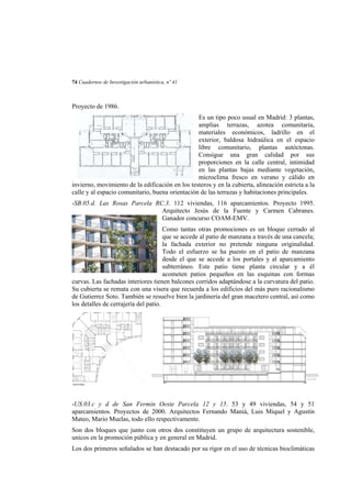 74 Cuadernos de Investigación urbanística, nº 41

Proyecto de 1986.
Es un tipo poco usual en Madrid: 3 plantas,
amplias terrazas, azotea comunitaria,
materiales económicos, ladrillo en el
exterior, baldosa hidraúlica en el espacio
libre comunitario, plantas autóctonas.
Consigue una gran calidad por sus
proporciones en la calle central, intimidad
en las plantas bajas mediante vegetación,
microclima fresco en verano y cálido en
invierno, movimiento de la edificación en los testeros y en la cubierta, alineación estricta a la
calle y al espacio comunitario, buena orientación de las terrazas y habitaciones principales.
-SB.05.d. Las Rosas Parcela RC.3. 112 viviendas, 116 aparcamientos. Proyecto 1995.
Arquitecto Jesús de la Fuente y Carmen Cabranes.
Ganador concurso COAM-EMV.
Como tantas otras promociones es un bloque cerrado al
que se accede al patio de manzana a través de una cancela;
la fachada exterior no pretende ninguna originalidad.
Todo el esfuerzo se ha puesto en el patio de manzana
desde el que se accede a los portales y al aparcamiento
subterráneo. Este patio tiene planta circular y a él
acometen patios pequeños en las esquinas con formas
curvas. Las fachadas interiores tienen balcones corridos adaptándose a la curvatura del patio.
Su cubierta se remata con una visera que recuerda a los edificios del más puro racionalismo
de Gutierrez Soto. También se resuelve bien la jardinería del gran macetero central, así como
los detalles de cerrajería del patio.

-US.03.c y d de San Fermín Oeste Parcela 12 y 15. 53 y 49 viviendas, 54 y 51
aparcamientos. Proyectos de 2000. Arquitectos Fernando Maniá, Luis Miquel y Agustín
Mateo, Mario Muelas, todo ello respectivamente.
Son dos bloques que junto con otros dos constituyen un grupo de arquitectura sostenible,
unicos en la promoción pública y en general en Madrid.
Los dos primeros señalados se han destacado por su rigor en el uso de técnicas bioclimáticas

 