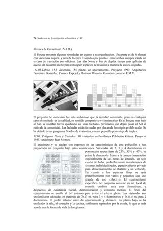 76 Cuadernos de Investigación urbanística, nº 41

Jóvenes de Orcasitas (C.V.J.O.)
El bloque presenta algunas novedades en cuanto a su organización. Una parte es de 6 plantas
con viviendas duplex, y otra de 8 con 6 viviendas por plantas; entre ambos cuerpos existe un
tercero de transición con oficinas. Las alas Norte y Sur de duplex tienen unas galerias de
acceso de bastante ancho para conseguir espacios de relación a manera de calles colgadas.
-VI.03.Tafesa. 155 viviendas, 155 plazas de aparcamiento. Proyecto 1999. Arquitectos
Francisco González, Carmen Espejel y Antonio Miranda. Ganador concurso E.M.V.

El proyecto del concurso fue más ambicioso que la realidad construída, pero en cualquier
caso el resultado es de calidad, en sentido compositivo y constructivo. En el bloque mas bajo
al Sur, se insertan torres quedando así unas fachadas perforadas que dejan pasar el Sol al
patio de la comunidad. Las fachadas están formadas por placas de hormigón prefabricado. Se
ha dotado de un programa flexible de viviendas, con un pequeño porcentaje de duplex.
VI.06. Polígono Plata y Castañar. 80 viviendas unifamiliares Población Gitana. Proyecto
1985. Arquitecto Juan Montes.
El arquitecto y su equipo son expertos en las características de esta población y han
proyectado un conjunto bajo estas condiciones. Viviendas de 2, 3 y 4 dormitorios en
porcentajes respectivos de 25%, 35% y 40%, se
prima la dimensión frente a la compartimentación
especialmente de las zonas de estancia, un sólo
cuarto de baño, preferiblemente instalaciones de
sistemas individualizados, espacio abierto privado
para almacenamiento de chatarra y un vehículo.
En cuanto a los espacios libres se opta
preferiblemente por varios y pequeños que uno
grande de uso colectivo. El equipamiento
específico del conjunto consiste en un local de
reunión también para usos formativos, y
despachos de Asistencia Social, Administración y consulta médica. El resto del
equipamiento se confía al del entorno para evitar el efecto gheto. Las viviendas son
unifamiliares adosadas en parcelas de 7x17 m. para 3 y 4 dormitorios y 7x11,5 m. para 2
dormitorios. El jardín interior sirve de aparcamiento y almacén. En planta baja se ha
unificado la sala, el comedor y la cocina, sutilmente separados por la estufa, lo que es más
acorde con la forma de vida de los gitanos.

 
