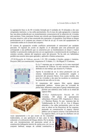 La Vivienda Pública en Madrid 77

La agrupación base es de 40 viviendas formada por 4 unidades de 10 alineadas a dos ejes
ortogonales interiores y a las calles perimetrales. En el cruce de cada agrupación o manzana
hay una plaza producida por un ensanchamiento consecuencia de la reducción de viviendas
para ancianos. Estas manzanas forman una retícula que desgraciadamente, pues el esquema
era muy atractivo, sólo se han construido dos manzanas y la guardería. Esta última se integra
perfectamente en el conjunto por situarse al final de un eje. El resto del equipamiento no
construído estaba en el corazón del conjunto.
El sistema de agrupación evitaba conflictos permitiendo el autocontrol por unidades
parciales. El régimen de cesión en alquiler es el adecuado para esta promoción que
corresponde a una población que se caracteriza por su transhumancia en mayor o menor
medida. La promoción estaba prevista con un seguimiento o monitorización de sociólogos, a
sistentes sociales, además del arquitecto autor del proyecto. No ha sido así, habiéndose
perdido una ocasión única para aprender y aplicarlo a futuras actuaciones.
-VV.03.Ensanche de Vallecas, parcela 1.10. 220 viviendas, 4 locales, garajes y trasteros.
Proyecto 2002 (en construcción). Arquitectos E. Collado, J. L. De Miguel, P. Contreras.
Es la 1ª manzana que se construye en la zona municipal
del Ensanche de Vallecas. Es una manzana cerrada tipo,
definida en este trabajo, que alcanza 8 y 9 alturas.
Aporta la novedad de ser la única promoción con un
sistema industrializado de construcción surgido a
posteriori del proyecto básico. Con cuatro moldes, dos
para las viviendas y dos para las escaleras se construyen
las piezas de una sóla vez in situ.
El tratamiento del espacio libre aporta alguna
singularidad: jardines- terraza para las viviendas de
planta baja, diferentes cotas para el garaje subterráneo que
permite una auténtica zona verde en la mitad del
espacio libre.
-VC.02.d. Valdebernardo. Parcela 48. 131
viviendas, 140 plazas de aparcamiento
subterráneo. Proyecto 1995. Arquitectos C. Bravo
y J. Martínez Ramos. Es una manzana tipo de
Valdebernardo de 90 x 60 m. Con 4 bloques
alineados a las calles perimetrales, pero en este
caso se abren en las bisectrices de las esquinas,
poniendo en comunicación el espacio interior
público con el espacio exterior. Esta definición de
los espacios libres, en la que los chaflanes son un
vacío opuestamente a lo que ocurre en los ensanches
tradicionales, es una aportación al tipo; pues le hace
coherente a la utilización del bloque abierto. Por lo demás,
aún con incorporaciones del panorama actual en la
construcción (tabiquería interior de cartón-yeso, etc.) es un
conjunto habitual, aunque de calidad constructiva y

 