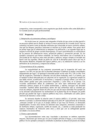 78 Cuadernos de Investigación urbanística, nº 41

compositiva, como corresponde a unos arquitectos que desde muchos años están dedicados a
la vivienda social con gran profesionalidad.
5.2.2

Propuestas

1. Integración a la estructura urbana y sociológica
Se revela como un proceso más integrador el hecho de que exista un plan parcial o
un proyecto urbano previo donde se incluya la nueva promoción de vivienda social. Esta no
constituye un barrio como en décadas anteriores que colonizaba un nuevo territorio urbano,
sino que los bloques, parcelas,o manzanas se insertan en el tejido urbano. Esto quiere decir
en primer lugar que la urbanización se antepone a la edificación, y en segundo lugar que se
asegura la mezcla de grupos sociales heterogéneos. El nuevo procedimiento es consecuencia
de un proceso de urbanización mixto, promoción pública y promoción privada. En los
ejemplos extranjeros que hemos estudiado, los barrios innovadores son el resultado de la
univocidad de los objetivos entre entes privados y públicos, aunque siempre el iniciador del
barrio sean los segundos. Desde un punto de vista de la disciplina quiere decir que tras el
Movimiento Moderno, disipador del espacio público, este y su ordenación vuelven a ser los
definidores de la estructura y composición urbanas.
2. Características de los conjuntos
La sostenibilidad de los conjuntos recomienda que la ocupación del suelo sea
superior a un 50% sin que por ello la densidad sobrepase lo habitual en tejidos consolidados
(dependiendo del lugar y la tipología la densidad puede oscilar entre 50 y 150 viv/Ha). Este
tipo de ocupación y densidad es coherente con una altura moderada, entre 3 y 8 alturas, que
es también la altura adecuada para ser coherente con la vegetación. La vegetación cumple así
una doble misión, acondicionar el microclima y componer el paisaje urbano. Las torres en
altura deben quedar pues para actuaciones singulares y como hitos en el paisaje. Las
viviendas unifamiliares deben de combinarse con otros tipos edificatorios para crear
ambientes urbanos propios de la ciudad mediterránea, y además conseguir una densidad
sostenible. También deben desarrollarse dentro del tipo unifamiliar toda la variedad que
existe de subtipos, eligiendo dentro de ellos los que sean de mayor densidad. Por ejemplo no
se ha utilizado suficientemente las unifamiliares en la planta baja de los bloques con jardín
privado que pueden dar lugar a espacios públicos muy ricos, combinados con calles, patios
interiores de manzana o zonas verdes.
Es necesario diseñar la relación entre el espacio público y el privado, sean estos
abiertos o cerrados. La fórmula habitual aplicada en los años 80´ especialmente de la llamada
„manzana cerrada“ en la que es el propio edificio el que hace de frontera, es demasiado
simplificadora. Existen otras formas de delimitar estas categorías, elementos construidos o
de mobiliario urbano, vegetación, cambio de rasante, etc., y además se están perdiendo los
espacios intermedios de transición entre unos y otros que con su ambigüedad aportan
novedades a la escena urbana.
3. Viario y aparcamiento
Las recomendaciones están muy vinculadas a decisiones en ámbitos espaciales
mayores. Decisiones que tienen que ver con el empleo próximo al hogar, y con el transporte
público. En los ejemplos extranjeros estudiados se plantean la dotación de puestos de trabajo

 