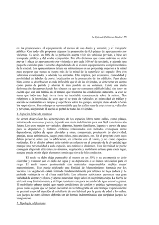 La Vivienda Pública en Madrid 79

en las promociones, el equipamiento al menos de uso diario y semanal, y el transporte
público. Con todo ello proponen algunos la proporción de 0,6 plazas de aparcamiento por
vivienda. Es decir, un 40% de la población acepta vivir sin vehículo privado, a base del
transporte público y del coche compartido. Por ello diríamos que como máximo se debe
prever 1 plaza de aparcamiento por vivienda o por cada 100 m² de terciario, y además una
pequeña cantidad para visitantes dependiendo de si existen equipamientos complementarios
de la ciudad. Los aparcamientos deben ser subterráneos en un porcentaje superior a la mitad
para asegurar que nunca se ocupa más de la mitad de la superficie del espacio libre con
vehículos estacionados y además las calzadas. Ello implica, por economía, comodidad y
posibilidad de árboles de porte, localizarlos en la proyección de los edificios. Pero ahora
bien, como su distribución es más inflexible que el de las viviendas, se debe tener en cuenta
como punto de partida y ahorrar lo más posible en su volumen. Existe una cierta
deformación desaprovechando los sótanos ya que no consumen edificabilidad, sin tener en
cuenta que son una herida en el terreno que trastorna las condiciones naturales. A esto se
suma que todo uso bajo tierra tiene su inevitable consecuencia sobre la misma. Nos
referimos a la intensidad de usos que si se trata de vehículos es intensidad de tráfico y
además se materializa en rampas y superficies sobre los garajes, siempre duras donde afloran
los respiraderos. Sin embargo es recomendable que las calles sean de coexistencia, vehículos
y personas, asegurando el acceso al portal de todas las viviendas.
4. Espacios libres de estancia
Se deben diversificar las concepciones de los espacios libres tanto calles, como plazas,
interiores de manzanas, y otros, dejando una cierta indefinición para una fácil transformación
futura. Los usos pueden ser variados: deportes, huertos familiares, lagunas y cursos de agua
para su depuración y disfrute, edificios relacionados con métodos ecológicos como
depuradoras, aljibes de aguas pluviales y otras, compostaje, producción de electricidad,
granjas, aulas ambientales, juegos para niños, para ancianos, etc. En el proyecto estos usos
deben preverse antes que la edificación, en relación con el viario, y no como espacios
residuales. En el diseño urbano debe existir un esfuerzo en el concepto de la diversidad que
marque una personalidad a cada espacio, sea estático o dinámico. Esta diversidad se puede
conseguir eligiendo diferentes pavimentos, vegetación y mobiliario urbano para cada lugar,
aunque pueda existir algún elemento común que sirva de hilo conductor.
El suelo se debe dejar permeable al menos en un 50% y su escorrentía se debe
controlar y vincular con el ciclo del agua y su depuración o al menos utilización para el
riego. El suelo menos pavimentado con materiales impermeables implica mayor
mantenimiento. Este puede realizarlo una Entidad de Mantenimiento formada por los
vecinos. La vegetación estará formada fundamentalmente por árboles de hoja caduca y de
probada resistencia en el clima madrileño. Los arbustos autóctonos presentan una gran
variedad de colores y olores, y apenas necesitan riego salvo en su primera etapa. La hierba se
utilizará muy limitadamente y del tipo resistente con poca necesidad de agua como la grama.
El mobiliario urbano tendrá que reunir condiciones de confort y estética recomendadas en
guías como alguna que se puede encontrar en la bibliografía de este trabajo. Especialmente
se prestará especial atención al mobiliario de uso habitual por la gente de edad y los niños.
Los juegos de estos últimos deberán ser de formas indeterminadas que surgieran juegos de
imaginación
5. Tipología edificatoria

 