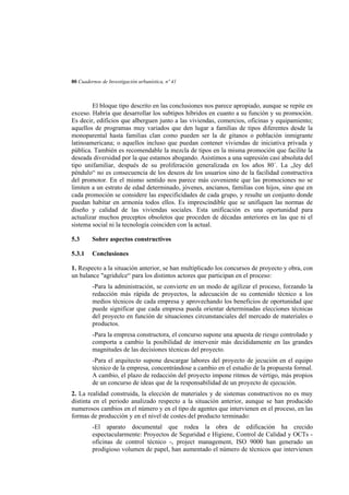 80 Cuadernos de Investigación urbanística, nº 41

El bloque tipo descrito en las conclusiones nos parece apropiado, aunque se repite en
exceso. Habría que desarrollar los subtipos híbridos en cuanto a su función y su promoción.
Es decir, edificios que alberguen junto a las viviendas, comercios, oficinas y equipamiento;
aquellos de programas muy variados que den lugar a familias de tipos diferentes desde la
monoparental hasta familias clan como pueden ser la de gitanos o población inmigrante
latinoamericana; o aquellos incluso que puedan contener viviendas de iniciativa privada y
pública. También es recomendable la mezcla de tipos en la misma promoción que facilite la
deseada diversidad por la que estamos abogando. Asistimos a una supresión casi absoluta del
tipo unifamiliar, después de su proliferación generalizada en los años 80´. La „ley del
péndulo“ no es consecuencia de los deseos de los usuarios sino de la facilidad constructiva
del promotor. En el mismo sentido nos parece más coveniente que las promociones no se
limiten a un estrato de edad determinado, jóvenes, ancianos, familias con hijos, sino que en
cada promoción se considere las especificidades de cada grupo, y resulte un conjunto donde
puedan habitar en armonía todos ellos. Es imprescindible que se unifiquen las normas de
diseño y calidad de las viviendas sociales. Esta unificación es una oportunidad para
actualizar muchos preceptos obsoletos que proceden de décadas anteriores en las que ni el
sistema social ni la tecnología coinciden con la actual.
5.3

Sobre aspectos constructivos

5.3.1

Conclusiones

1. Respecto a la situación anterior, se han multiplicado los concursos de proyecto y obra, con
un balance "agridulce“ para los distintos actores que participan en el proceso:
-Para la administración, se convierte en un modo de agilizar el proceso, forzando la
redacción más rápida de proyectos, la adecuación de su contenido técnico a los
medios técnicos de cada empresa y aprovechando los beneficios de oportunidad que
puede significar que cada empresa pueda orientar determinadas elecciones técnicas
del proyecto en función de situaciones circunstanciales del mercado de materiales o
productos.
-Para la empresa constructora, el concurso supone una apuesta de riesgo controlado y
comporta a cambio la posibilidad de intervenir más decididamente en las grandes
magnitudes de las decisiones técnicas del proyecto.
-Para el arquitecto supone descargar labores del proyecto de jecución en el equipo
técnico de la empresa, concentrándose a cambio en el estudio de la propuesta formal.
A cambio, el plazo de redacción del proyecto impone ritmos de vértigo, más propios
de un concurso de ideas que de la responsabilidad de un proyecto de ejecución.
2. La realidad construida, la elección de materiales y de sistemas constructivos no es muy
distinta en el periodo analizado respecto a la situación anterior, aunque se han producido
numerosos cambios en el número y en el tipo de agentes que intervienen en el proceso, en las
formas de producción y en el nivel de costes del producto terminado:
-El aparato documental que rodea la obra de edificación ha crecido
espectacularmente: Proyectos de Seguridad e Higiene, Control de Calidad y OCTs oficinas de control técnico -, project management, ISO 9000 han generado un
prodigioso volumen de papel, han aumentado el número de técnicos que intervienen

 