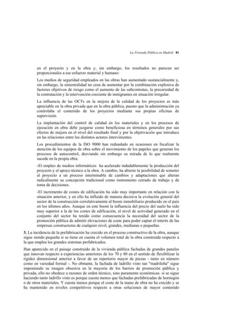 La Vivienda Pública en Madrid 81

en el proyecto y en la obra y, sin embargo, los resultados no parecen ser
proporcionales a ese esfuerzo material y humano:
Los medios de seguridad empleados en las obras han aumentado sustancialmente y,
sin embargo, la siniestralidad no cesa de aumentar por la combinación explosiva de
factores objetivos de riesgo como el aumento de las subcontratas, la precariedad de
la contratación y la intervención creciente de inmigrantes en situación irregular.
La influencia de las OCTs en la mejora de la calidad de los proyectos es más
apreciable en la obra privada que en la obra pública, puesto que la administración ya
controlaba el contenido de los proyectos mediante sus propias oficinas de
supervisión.
La implantación del control de calidad en los materiales y en los procesos de
ejecución en obra debe juzgarse como beneficiosa en términos generales por sus
efectos de mejora en el nivel del resultado final y por la objetivación que introduce
en las relaciones entre los distintos actores intervinientes.
Los procedimientos de la ISO 9000 han redundado en ocasiones en focalizar la
atención de los equipos de obra sobre el movimiento de los papeles que generan los
procesos de autocontrol, desviando sin embargo su mirada de lo que realmente
sucede en la propia obra.
-El empleo de medios informáticos ha acelerado indudablemente la producción del
proyecto y el apoyo técnico a la obra. A cambio, ha abierto la posibilidad de someter
al proyecto a un proceso interminable de cambios y adaptaciones que alteran
radicalmente su concepción tradicional como instrumento cerrado de trabajo y de
toma de decisiones.
-El incremento de costes de edificación ha sido muy importante en relación con la
situación anterior, y en ello ha influido de manera decisiva la evolución general del
sector de la construcción correlativamente al boom inmobiliario producido en el país
en los últimos años. Aunque en este boom la influencia del precio del suelo ha sido
muy superior a la de los costes de edificación, el nivel de actividad generado en el
conjunto del sector ha tenido como consecuencia la necesidad del sector de la
promoción pública de admitir elevaciones de coste para poder captar el interés de las
empresas constructoras de cualquier nivel, grandes, medianas o pequeñas.
3. La incidencia de la prefabricación ha crecido en el proceso constructivo de la obra, aunque
sigue siendo pequeña si se tiene en cuenta el volumen total de la obra construida respecto a
la que emplea los grandes sistemas prefabricados.
Han aparecido en el paisaje construido de la vivienda pública fachadas de grandes paneles
que innovan respecto a experiencias anteriores de los 70 y 80 en el sentido de flexibilizar la
rigidez dimensional anterior a favor de un repertorio mayor de piezas - tanto en número
como en variedad formal -. No obstante, la fachada de ladrillo visto tan "madrileña" sigue
imponiendo su imagen obsesiva en la mayoría de los barrios de promoción pública y
privada; ello no obedece a razones de orden técnico, sino puramente económicas: si se sigue
haciendo tanto ladrillo visto es porque cuesta menos que fachadas prefabricadas de hormigón
o de otros materiales. Y cuesta menos porque el coste de la mano de obra no ha crecido y se
ha mantenido en niveles competitivos respecto a otras soluciones de mayor contenido

 