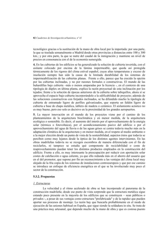 82 Cuadernos de Investigación urbanística, nº 41

tecnológico gracias a la sustitución de la mano de obra local por la importada: por una parte,
la que se traslada semanalmente a Madrid desde otras provincias a distancias entre 100 y 300
km.; y por otra parte, la que se nutre del caudal de la inmigración y mantiene un nivel de
precios en consonancia con el de la economía sumergida.
4. En las cubiertas de los edificios se ha generalizado la solución de cubierta invertida, con el
aislante colocado por encima de la lámina impermeable, que queda así protegida
térmicamente de los rigores del clima estival español, cuyas altas temperaturas y exceso de
insolación siempre han sido la causa de la limitada durabilidad de los sistemas de
impermeabilización de las cubiertas planas. Frente a ello, parece que ha crecido la opción
por las cubiertas inclinadas, y no por razones formales o constructivas. El mundo de las
buhardillas bajo cubierta –más o menos amparadas por la licencia -, en el contexto de una
tipología de dúplex en última planta, explica la razón proyectual de esta inclinación por los
tejados; frente a la solución de épocas anteriores de la cubierta sobre tabiquillos, ahora sí se
aprovecha el espacio bajo cubierta incorporándolo a la edificabilidad de proyecto; además de
las soluciones constructivas con forjados inclinados, se ha difundido mucho la tipología de
cubierta de entramado ligero de perfiles galvanizados, que soporta un faldón ligero de
cubierta a base de chapa metálica, tablero de madera o cerámico. El aislamiento acústico no
es muy bueno, pero eso solo es decisivo en la proximidad de los grandes aeropuertos.
5. La mayor innovación en el mundo de los proyectos viene por el camino de los
planteamientos de la arquitectura bioclimática y en menor medida, de la arquitectura
ecológica o sostenible. Es decir, el aumento del interés por el aprovechamiento de la energía
solar (térmica o fotovoltaica), por el acondicionamiento pasivo del edificio o por el
aprovechamiento del agua de lluvia o de las aguas grises se centra todavía mucho más en la
adaptación climática de la arquitectura y en menor medida, en el respeto al medio ambiente o
a la mejor elección desde un punto de vista de la sostenibilidad, aspectos éstos que todavía se
perciben como muy lejanos desde la óptica de los distintos agentes intervinientes. En las
obras madrileñas todavía no se recogen escombros de manera diferenciada con el fin de
reciclarlos, ni tampoco se estudia qué componente de reciclabilidad o coste de
reaprovechamiento puedan tener los distintos productos empleados en la construcción del
edificio. Frente a ello, es muy interesante la preocupación por reducir con aportación solar
costes de calefacción o agua caliente, ya que ello redunda más en el ahorro del usuario que
en el del promotor, que supone por fin un reconocimiento a las ventajas del clima local muy
alejado de la fría copia de los sistemas de instalaciones centroeuropeos y que por ese camino
se introduce un enfoque de eficiencia energética en el que se ha involucrado muy poco el
sector de la construcción.
5.3.2. Propuestas
1. Estructuras
La velocidad y el ritmo acelerado de obra se han incorporado al panorama de la
construcción madrileña; desde ese punto de vista sorprende que la estructura metálica sigue
estando poco presente en la mayoría de los edificios que se construyen – sean públicos o
privados -, a pesar de sus ventajas como estructura "prefabricada" y de la rapidez que pueden
aportar sus procesos de montaje. La razón hay que buscarla probablemente en el modo de
ejecución de las uniones habitual en España, que sigue siendo la soldadura in situ. Se trata de
una práctica muy artesanal, que depende mucho de la mano de obra y que es costosa puesto

 