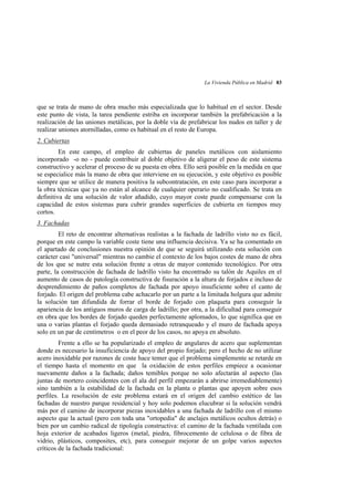 La Vivienda Pública en Madrid 83

que se trata de mano de obra mucho más especializada que lo habitual en el sector. Desde
este punto de vista, la tarea pendiente estriba en incorporar también la prefabricación a la
realización de las uniones metálicas, por la doble vía de prefabricar los nudos en taller y de
realizar uniones atornilladas, como es habitual en el resto de Europa.
2. Cubiertas
En este campo, el empleo de cubiertas de paneles metálicos con aislamiento
incorporado -o no - puede contribuir al doble objetivo de aligerar el peso de este sistema
constructivo y acelerar el proceso de su puesta en obra. Ello será posible en la medida en que
se especialice más la mano de obra que interviene en su ejecución, y este objetivo es posible
siempre que se utilice de manera positiva la subcontratación, en este caso para incorporar a
la obra técnicas que ya no están al alcance de cualquier operario no cualificado. Se trata en
definitiva de una solución de valor añadido, cuyo mayor coste puede compensarse con la
capacidad de estos sistemas para cubrir grandes superficies de cubierta en tiempos muy
cortos.
3. Fachadas
El reto de encontrar alternativas realistas a la fachada de ladrillo visto no es fácil,
porque en este campo la variable coste tiene una influencia decisiva. Ya se ha comentado en
el apartado de conclusiones nuestra opinión de que se seguirá utilizando esta solución con
carácter casi "universal" mientras no cambie el contexto de los bajos costes de mano de obra
de los que se nutre esta solución frente a otras de mayor contenido tecnológico. Por otra
parte, la construcción de fachada de ladrillo visto ha encontrado su talón de Aquiles en el
aumento de casos de patología constructiva de fisuración a la altura de forjados e incluso de
desprendimiento de paños completos de fachada por apoyo insuficiente sobre el canto de
forjado. El origen del problema cabe achacarlo por un parte a la limitada holgura que admite
la solución tan difundida de forrar el borde de forjado con plaqueta para conseguir la
apariencia de los antiguos muros de carga de ladrillo; por otra, a la dificultad para conseguir
en obra que los bordes de forjado queden perfectamente aplomados, lo que significa que en
una o varias plantas el forjado queda demasiado retranqueado y el muro de fachada apoya
solo en un par de centímetros o en el peor de los casos, no apoya en absoluto.
Frente a ello se ha popularizado el empleo de angulares de acero que suplementan
donde es necesario la insuficiencia de apoyo del propio forjado; pero el hecho de no utilizar
acero inoxidable por razones de coste hace temer que el problema simplemente se retarde en
el tiempo hasta el momento en que la oxidación de estos perfiles empiece a ocasionar
nuevamente daños a la fachada; daños temibles porque no solo afectarán al aspecto (las
juntas de mortero coincidentes con el ala del perfil empezarán a abrirse irremediablemente)
sino también a la estabilidad de la fachada en la planta o plantas que apoyen sobre esos
perfiles. La resolución de este problema estará en el origen del cambio estético de las
fachadas de nuestro parque residencial y hoy solo podemos elucubrar si la solución vendrá
más por el camino de incorporar piezas inoxidables a una fachada de ladrillo con el mismo
aspecto que la actual (pero con toda una "ortopedia" de anclajes metálicos ocultos detrás) o
bien por un cambio radical de tipología constructiva: el camino de la fachada ventilada con
hoja exterior de acabados ligeros (metal, piedra, fibrocemento de celulosa o de fibra de
vidrio, plásticos, composites, etc), para conseguir mejorar de un golpe varios aspectos
críticos de la fachada tradicional:

 