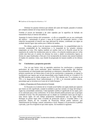 84 Cuadernos de Investigación urbanística, nº 41

Eliminar los puentes térmicos por delante del canto del forjado, pasando el aislante
por completo delante de la hoja interior de fachada.
Ventilar el exceso de humedad o de calor captados por la superficie de fachada sin
transmitirlos hacia el interior del edificio.
Aumentar la inercia térmica del cerramiento - si ello es compatible con un uso continuado
del edificio – aumentando el grosor y masa de la pared de trasdosado interior; o bien
reducirla incorporando al interior una capa adicional de aislante, combinado con algún un
acabado interior ligero tipo cartón-yeso o tablero de madera.
Por último, queda el reto de mejorar considerablemente la compatibilidad entre la
creciente complejidad de las instalaciones y la tosquedad de los actuales sistemas
empotrados en roza. Ello implica también un cambio total en la filosofía actual de los
arquitectos de ocultar las instalaciones para no verlas; y la solución moderna para no verlas
vendrá más bien por el camino de eliminar las rozas y añadir revestimientos ligeros en
formas de capas trasdosadas o bien por el de incorporarlas de manera más natural mediante
el empleo de canaletas vistas, cuyo diseño ha progresado de manera notable en los últimos
años.
5.4

Conclusiones y propuestas generales

Una vez que hemos visto en apartados anteriores las conclusiones y propuestas
particulares de cada sector analizado, ahora intentamos cruzar aquellas que implican
necesariamente ser relacionadas para manifestar su coherencia y desarrollar su eficacia. La
primera cuestión por ser básica para el resto de las conclusiones y propuestas, es reparar la
incoherencia que supone que un país desarrollado como España invierta en vivienda el 1%
del PIB mientras que la media europea sea el 2,5%. Pero además este 1% se destina en un
70% a la dasgravación fiscal indiscriminada y el 30% a la inversión pública directa,
porcentajes que se invierten en el resto de la Unión Europea. (3)
1. Siglas y Programas de Protección de la Vivienda
Es frecuente en el entorno de la vivienda social hablar con siglas dando por supuesto
que tienen un sólo significado, cuando la realidad es que han variado a lo largo del tiempo y
según las comunidades autónomas. Cada legislador cambia el significado de las siglas, pero
no lo suficiente para evitar confusiones. Si no fuera absurdo podría pensarse que se persigue
confundir al lector. Por ello proponemos que se adopte un vocabulario único que de lugar a
unas únicas siglas. En este trabajo proponemos modestamente que las siglas básicas
distingan en primer lugar entre viviendas de protección oficial y viviendas libres o sin
protección. Dentro de las viviendas de Protección Oficial podría indicarse qué
Administración las Protege, central, autonómica o local. Despues si la promoción es pública
o privada, y por fin el régimen al que están sujetas. Así resultaría lo siguiente:

3

Extraído del artículo de M. Nolla « la crisis de la vivienda: un llamamiento a la sociedad civil » Rev.
Papeles, Nº20 de la FIM. 2003

 