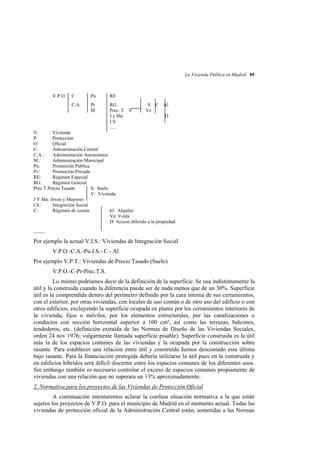 La Vivienda Pública en Madrid 85

V.P.O.

C

Pu

RE

C.A.

Pr
M

RG
Prec. T. V
J y Ma
I.S.
.....

S C Al
Ve
D

V:
Vivienda
P:
Protección
O:
Oficial
C:
Administración Central
C.A.:
Administración Autonómica
M.:
Administración Municipal
Pu:
Promoción Pública
Pv:
Promoción Privada
RE:
Régimen Especial
RG:
Régimen General
Prec.T.Precio Tasado
S: Suelo
V: Vivienda
J Y Ma: Jóven y Mayores
I.S.:
Integreción Social
C:
Régimen de cesión
Al: Alquiler
Ve: Venta
D: Acceso diferido a la propiedad

........
Por ejemplo la actual V.I.S.: Viviendas de Integración Social
V.P.O.-C.A.-Pu-I.S.- C - Al
Por ejemplo V.P.T.: Viviendas de Precio Tasado (Suelo)
V.P.O.-C-Pr-Prec.T.S.
Lo mismo podríamos decir de la definición de la superficie. Se usa indistintamente la
útil y la construida cuando la diferencia puede ser de nada menos que de un 30%. Superficie
útil es la comprendida dentro del perímetro definido por la cara interna de sus cerramientos,
con el exterior, por otras viviendas, con locales de uso común o de otro uso del edificio o con
otros edificios, excluyendo la superficie ocupada en planta por los cerramientos interiores de
la vivienda, fijos o móviles, por los elementos estructurales, por las canalizaciones o
conductos con sección horizontal superior a 100 cm², así como las terrazas, balcones,
tendederos, etc. (definición extraída de las Normas de Diseño de las Viviendas Sociales,
orden 24 nov 1976; vulgarmente llamada superficie pisable). Superficie construida es la útil
más la de los espacios comunes de las viviendas y la ocupada por la construcción sobre
rasante. Para establecer una relación entre útil y construída hemos descontado esta última
bajo rasante. Para la financiación protegida debería utilizarse la útil pues en la construida y
en edificios híbridos será difícil discernir entre los espacios comunes de los diferentes usos.
Sin embargo también es necesario controlar el exceso de espacios comunes propiamente de
viviendas con una relación que no superara un 13% aproximadamente.
2. Normativa para los proyectos de las Viviendas de Protección Oficial
A continuación intentaremos aclarar la confusa situación normativa a la que están
sujetos los proyectos de V.P.O. para el municipio de Madrid en el momento actual. Todas las
viviendas de protección oficial de la Administración Central están, sometidas a las Normas

 
