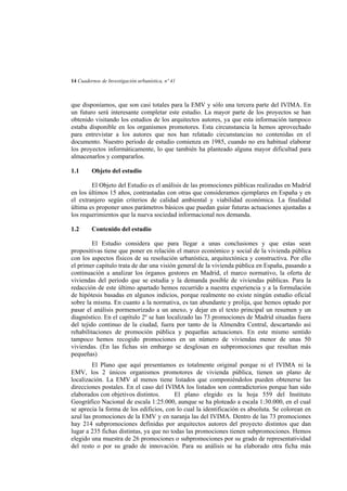 14 Cuadernos de Investigación urbanística, nº 41

que disponíamos, que son casi totales para la EMV y sólo una tercera parte del IVIMA. En
un futuro será interesante completar este estudio. La mayor parte de los proyectos se han
obtenido visitando los estudios de los arquitectos autores, ya que esta información tampoco
estaba disponible en los organismos promotores. Esta circunstancia la hemos aprovechado
para entrevistar a los autores que nos han relatado circunstancias no contenidas en el
documento. Nuestro período de estudio comienza en 1985, cuando no era habitual elaborar
los proyectos informáticamente, lo que también ha planteado alguna mayor dificultad para
almacenarlos y compararlos.
1.1

Objeto del estudio

El Objeto del Estudio es el análisis de las promociones públicas realizadas en Madrid
en los últimos 15 años, contrastadas con otras que consideramos ejemplares en España y en
el extranjero según criterios de calidad ambiental y viabilidad económica. La finalidad
última es proponer unos parámetros básicos que puedan guiar futuras actuaciones ajustadas a
los requerimientos que la nueva sociedad informacional nos demanda.
1.2

Contenido del estudio

El Estudio considera que para llegar a unas conclusiones y que estas sean
propositivas tiene que poner en relación el marco económico y social de la vivienda pública
con los aspectos físicos de su resolución urbanística, arquitectónica y constructiva. Por ello
el primer capítulo trata de dar una visión general de la vivienda pública en España, pasando a
continuación a analizar los órganos gestores en Madrid, el marco normativo, la oferta de
viviendas del período que se estudia y la demanda posible de viviendas públicas. Para la
redacción de este último apartado hemos recurrido a nuestra experiencia y a la formulación
de hipótesis basadas en algunos indicios, porque realmente no existe ningún estudio oficial
sobre la misma. En cuanto a la normativa, es tan abundante y prolija, que hemos optado por
pasar el análisis pormenorizado a un anexo, y dejar en el texto principal un resumen y un
diagnóstico. En el capítulo 2º se han localizado las 73 promociones de Madrid situadas fuera
del tejido continuo de la ciudad, fuera por tanto de la Almendra Central, descartando así
rehabilitaciones de promoción pública y pequeñas actuaciones. En este mismo sentido
tampoco hemos recogido promociones en un número de viviendas menor de unas 50
viviendas. (En las fichas sin embargo se desglosan en subpromociones que resultan más
pequeñas)
El Plano que aquí presentamos es totalmente original porque ni el IVIMA ni la
EMV, los 2 únicos organismos promotores de vivienda pública, tienen un plano de
localización. La EMV al menos tiene listados que componiéndolos pueden obtenerse las
direcciones postales. En el caso del IVIMA los listados son contradictorios porque han sido
elaborados con objetivos distintos.
El plano elegido es la hoja 559 del Instituto
Geográfico Nacional de escala 1:25.000, aunque se ha ploteado a escala 1:30.000, en el cual
se aprecia la forma de los edificios, con lo cual la identificación es absoluta. Se colorean en
azul las promociones de la EMV y en naranja las del IVIMA. Dentro de las 73 promociones
hay 214 subpromociones definidas por arquitectos autores del proyecto distintos que dan
lugar a 235 fichas distintas, ya que no todas las promociones tienen subpromociones. Hemos
elegido una muestra de 26 promociones o subpromociones por su grado de representatividad
del resto o por su grado de innovación. Para su análisis se ha elaborado otra ficha más

 