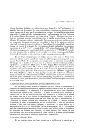 La Vivienda Pública en Madrid 87

mínimo. En el caso del IVIMA es casi inexistente y en el caso de la EMV no llega a un 5%
según los datos que disponemos. Por tanto recomendamos vivamente que la Administración
asuma plenamente el papel que le corresponde de promotor de la calidad arquitectónica
encargando viviendas por todos los procedimientos y preferentemente por el de Concursos
de Proyectos abiertos (Descartamos los Concursos de Proyecto y Obra que tergiversan la
situación imperando criterios economicistas sobre la calidad arquitectónica y donde la
selección del arquitecto está muy mediatizada). Sirva este preámbulo para explicar porqué
nos ha parecido interesante presentar en esta trabajo la lista de los arquitectos que han
proyectado viviendas de promoción pública en el período que hemos estudiado, haciendo un
ranking por número de viviendas. Así como aparecen la casi totalidad de los arquitectos
proyectistas de la EMV (11.567 viviendas de las 12.176 contabilizadas entre 1985 y 2002)
sólo hemos conseguido casi la cuarta parte de las pertenecientes al IVIMA (2.997 viviendas
con autor conocido sobre un total de 13.532 viviendas en el mismo período por dificultad de
obtención de información en este organismo en todos los campos ya comentada).
En un futuro completaremos este trabajo con los datos que nos faltan. Sería
interesante además hacerlo teniendo en cuenta los redactores por concurso ganado o por
encargo directo. Dentro de los arquitectos con encargo directo es interesante cruzar la fecha
del encargo con el partido en el poder, pues en el período cubierto se observan cambios
significativos (Ayuntamiento PSOE antes de 1991, después PP; Comunidad de Madrid
PSOE antes de 1995, después PP). Como se podrá apreciar en el listado encontramos
arquitectos considerados entre los mejores de la ciudad. Todavía en el período analizado no
han irrumpido figuras destacadas de la arquitectura internacional (MVRDV, Chipperfield,
Wiel Arets, Morphosis, Carrillo da Graça...) porque sus proyectos no han sido construídos.
Habrá que esperar a la continuación de este trabajo para analizar la aportación disciplinar de
este nuevo grupo, si realmente es sólo cuestión de marketing por parte de la Administración
contratante, o son un golpe de aire fresco, ideas innovadoras, trascendentes para la evolución
de la vivienda social.
4. Promoción Oficial frente a promotores oficiales de Viviendas Sociales
En este trabajo hemos insistido lo importante que sería unificar y homogeneizar la
disparidad de campos que intervienen en la promoción de viviendas sociales. Así nos hemos
referido a la normativa, a la baremación, a la denominación de protecciones, regímenes,
conceptos como superficie útil y construída, a la forma de contratación de arquitectos y
constructores, etc. En este apartado queremos hacer hincapié en la distribución de papeles
que debería darse en el largo proceso de la producción de una vivienda. Después de la
experiencia de estos años pasados parece que sería lógico que entre el Ayuntamiento y la
Comunidad de Madrid hubiera una distribución de trabajos. El primero controla
directamente el suelo, su planeamiento, su uso, edificabilidad y todos los parámetros
añadidos y sobre todo sus cesiones obligadas o negociadas. Por tanto debería ser el
Ayuntamiento el detector del suelo público y el que lo aportara para que la Comunidad de
Madrid se especializara en la construcción de viviendas, pues es la que recibe un presupuesto
del Ministerio de Fomento para promover viviendas sociales. Las ventajas de esta
especialización entre otras serían, economía de escala, eficacia en la gestión y posibilidad de
investigación e innovación en urbanismo, arquitectura y construcción.
5. Patrimonio público del Suelo
De tan repetido parece un tópico afirmar que el problema de la carestía de la

 