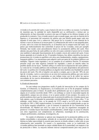 88 Cuadernos de Investigación urbanística, nº 41

vivienda es la carestía del suelo, y que el precio de este no se debe a su escasez. Los hechos
de muestran que, la cantidad de suelo disponible por su calificación e incluso por su
urbanización, no hace descender su precio sino que en España en los últimos tiempos se ha
producido lo contrario. Una vivienda cuesta lo que se puede pagar, que está en función de la
hipoteca y el porcentaje del sumatorio de salarios que una familia puede pagar cada mes
dejando el resto para vivir o sobrevivir. Del precio de la vivienda el coste material de la
misma a veces no alcanza ni la tercera parte. La urbanización del suelo es una pequeña parte,
el resto, salvo los costes de financiación, es el beneficio de la compra-venta del suelo. Los
países que tradicionalmente han controlado el precio de las viviendas, como por ejemplo
Holanda, han tenido como procedimiento básico la acumulación pública del suelo. Pero
además una gran bolsa de suelo público no sólo sirve para controlar el precio de la vivienda
sino también el adecuado funcionamiento de la ciudad a través del control del suelo. Como
hemos apuntado en el estudio de los 10 ejemplos foráneos, hoy deben concebirse las nuevas
promociones de vivienda en equilibrio con otros usos fundamentales, empleo, equipamiento,
transporte público. Los mecanismos para adquirir suelo por parte de los poderes públicos son
múltiples. Algunos están regulados y no se cumplen en su auténtica función. El momento
presente exige con toda urgencia controlar los regulados y poner en marcha todos los
posibles dentro de las leyes. También influye el control de la enajenación del suelo público.
La venta de las viviendas públicas está resultando una vía para desprenderse del patrimonio
del suelo. La política de viviendas públicas en alquiler tiene también esta finalidad de control
de precio del suelo. Por ello el alquiler con opción a compra, que es más del 90% de este
tipo de viviendas, vuelve a convertirse en un error de la promoción pública, por este motivo
además de las razones ya esgrimidas en este trabajo como son la de cubrir las nuevas
necesidades de los nuevos demandantes y facilitar la movilidad laboral de los trabajadores
con contratos precarios.
6. Grado de Innovación
En este trabajo nos propusimos medir el grado de innovación en los campos de la
Gestión, el Urbanismo, la Arquitectura y la Construcción con el fin de proponer medidas
complementarias para el futuro. Se puede decir globalmente que no se aprecia innovación
alguna en el camino recorrido desde 1985 y sin embargo se siente la necesidad urgente de
emprenderlo, aunque sea con retraso, si no se quiere perder el tren europeo. En cuanto a la
gestión podemos decir que ha empeorado para la promoción pública de viviendas puesto que
todo apunta a que la demanda ha aumentado considerablemente en los últimos años. Y sin
embargo, como hemos visto, se ha pasado de 12,2% anual a un 0,3% de las viviendas
iniciadas en 1981 y 2002 respectivamente. La normativa se ha ido complejizando ya que no
se ha hecho ninguna refundición, y por el contrario la aparición de Las Autonomías la ha
diversificado. En Madrid son raros los casos en los que los organismos encargados de
promover viviendas hayan funcionado coordinadamente y desde luego es escasa la relación
con otros organismos con competencias en urbanismo, tecnología de la construcción,
colegios profesionales, enseñanza, investigación, etc.
En cuanto al urbanismo se aprecia una integración de la promoción pública en los
tejidos consolidados o proyactados, saliendo de su ancestral autismo. Sin embargo es una
lástima no haber aprovechado la ocasión para innovar en diseño urbano y sobre todo en una
urbanización más sostenible. En cuanto a la arquitectura, como es ya tradicional, las
viviendas públicas han mostrado su mejor calidad dentro de la austeridad, con respecto a las
de protección o libres. La mayoría intentan innovar compositivamente pero muy pocas lo

 