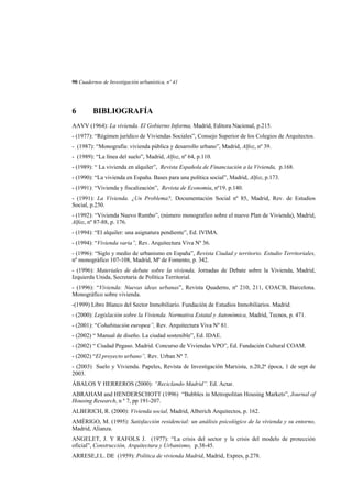 90 Cuadernos de Investigación urbanística, nº 41

6

BIBLIOGRAFÍA

AAVV (1964): La vivienda. El Gobierno Informa, Madrid, Editora Nacional, p.215.
- (1977): “Régimen jurídico de Viviendas Sociales”, Consejo Superior de los Colegios de Arquitectos.
- (1987): “Monografía: vivienda pública y desarrollo urbano”, Madrid, Alfoz, nº 39.
- (1989): “La línea del suelo”, Madrid, Alfoz, nº 64, p.110.
- (1989): “ La vivienda en alquiler”, Revista Española de Financiación a la Vivienda, p.168.
- (1990): “La vivienda en España. Bases para una política social”, Madrid, Alfoz, p.173.
- (1991): “Vivienda y fiscalización”, Revista de Economía, nº19. p.140.
- (1991): La Vivienda. ¿Un Problema?, Documentación Social nº 85, Madrid, Rev. de Estudios
Social, p.250.
- (1992): “Vivienda Nuevo Rumbo”, (número monografico sobre el nuevo Plan de Vivienda), Madrid,
Alfoz, nº 87-88, p. 176.
- (1994): “El alquiler: una asignatura pendiente”, Ed. IVIMA.
- (1994): “Vivienda varia”, Rev. Arquitectura Viva Nº 36.
- (1996): “Siglo y medio de urbanismo en España”, Revista Ciudad y territorio. Estudio Territoriales,
nº monográfico 107-108, Madrid, Mª de Fomento, p. 342.
- (1996): Materiales de debate sobre la vivienda, Jornadas de Debate sobre la Vivienda, Madrid,
Izquierda Unida, Secretaria de Política Territorial.
- (1996): “Vivienda: Nuevas ideas urbanas”, Revista Quaderns, nº 210, 211, COACB, Barcelona.
Monográfico sobre vivienda.
-(1999) Libro Blanco del Sector Inmobiliario. Fundación de Estudios Inmobiliarios. Madrid.
- (2000): Legislación sobre la Vivienda. Normativa Estatal y Autonómica, Madrid, Tecnos, p. 471.
- (2001): “Cohabitación europea”, Rev. Arquitectura Viva Nº 81.
- (2002) “ Manual de diseño. La ciudad sostenible”, Ed. IDAE.
- (2002) “ Ciudad Pegaso. Madrid. Concurso de Viviendas VPO”, Ed. Fundación Cultural COAM.
- (2002) “El proyecto urbano”, Rev. Urban Nº 7.
- (2003) Suelo y Vivienda. Papeles, Revista de Investigación Marxista, n.20,2ª época, 1 de sept de
2003.
ÁBALOS Y HERREROS (2000): “Reciclando Madrid”. Ed. Actar.
ABRAHAM and HENDERSCHOTT (1996) “Bubbles in Metropolitan Housing Markets”, Journal of
Housing Research, n º 7, pp 191-207.
ALBERICH, R. (2000): Vivienda social, Madrid, Alberich Arquitectos, p. 162.
AMÉRIGO, M. (1995): Satisfacción residencial: un análisis psicológico de la vivienda y su entorno,
Madrid, Alianza.
ANGELET, J. Y RAFOLS J. (1977): “La crisis del sector y la crisis del modelo de protección
oficial”, Construcción, Arquitectura y Urbanismo, p.38-45.
ARRESE,J.L. DE (1959): Política de vivienda Madrid, Madrid, Expres, p.278.

 