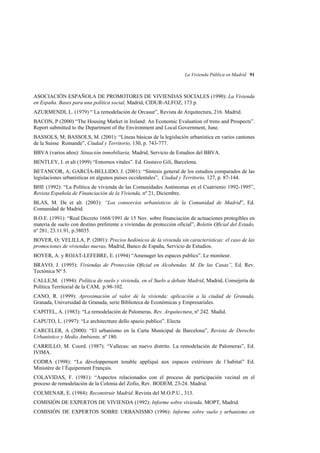 La Vivienda Pública en Madrid 91

ASOCIACIÓN ESPAÑOLA DE PROMOTORES DE VIVIENDAS SOCIALES (1990): La Vivienda
en España. Bases para una política social, Madrid, CIDUR-ALFOZ, 173 p.
AZURMENDI, L. (1979) “ La remodelación de Orcasur”, Revista de Arquitectura, 216. Madrid.
BACON, P (2000) “The Housing Market in Ireland: An Economic Evaluation of trens and Prospects”.
Report submitted to the Department of the Environment and Local Government, June.
BASSOLS, M; BASSOLS, M. (2001): “Líneas básicas de la legislación urbanística en varios cantones
de la Suisse Romande”, Ciudad y Territorio, 130, p. 743-777.
BBVA (varios años): Situación inmobiliaria, Madrid, Servicio de Estudios del BBVA.
BENTLEY, I. et alt (1999) “Entornos vitales”. Ed. Gustavo Gili, Barcelona.
BETANCOR, A; GARCÍA-BELLIDO, J. (2001): “Síntesis general de los estudios comparados de las
legislaciones urbanísticas en algunos países occidentales”, Ciudad y Territorio, 127, p. 87-144.
BHE (1992): “La Política de vivienda de las Comunidades Autónomas en el Cuatrienio 1992-1995”,
Revista Española de Financiación de la Vivienda, nº 21, Diciembre.
BLAS, M. De et alt. (2003): “Los consorcios urbanísticos de la Comunidad de Madrid”, Ed.
Comunidad de Madrid.
B.O.E. (1991): “Real Decreto 1668/1991 de 15 Nov. sobre financiación de actuaciones protegibles en
materia de suelo con destino preferente a viviendas de protección oficial”, Boletín Oficial del Estado,
nº 281, 23.11.91, p.38035.
BOVER, O; VELILLA, P. (2001): Precios hedónicos de la vivienda sin características: el caso de las
promociones de viviendas nuevas, Madrid, Banco de España, Servicio de Estudios.
BOYER, A. y ROJAT-LEFEBRE, E. (1994) “Amenager les espaces publics”. Le moniteur.
BRAVO, J. (1995): Viviendas de Protección Oficial en Alcobendas. M. De las Casas”, Ed. Rev.
Tectónica Nº 5.
CALLE,M. (1994): Política de suelo y vivienda, en el Suelo a debate Madrid, Madrid, Consejería de
Politica Territorial de la CAM, p.98-102.
CANO, R. (1999): Aproximación al valor de la vivienda: aplicación a la ciudad de Granada,
Granada, Universidad de Granada, serie Biblioteca de Económicas y Empresariales.
CAPITEL, A. (1983): “La remodelación de Palomeras. Rev. Arquitectura, nº 242. Madid.
CAPUTO, L. (1997): “Le architectture dello spazio publico”. Electa
CARCELER, A (2000): “El urbanismo en la Carta Municipal de Barcelona”, Revista de Derecho
Urbanístico y Medio Ambiente, nº 180.
CARRILLO, M. Coord. (1987): “Vallecas: un nuevo distrito. La remodelación de Palomeras”, Ed.
IVIMA.
CODRA (1998): “Le dèveloppement tenable appliqué aux espaces extérieurs de l´habitat” Ed.
Ministère de l´Équipement Français.
COLAVIDAS, F. (1981): “Aspectos relacionados con el proceso de participación vecinal en el
proceso de remodelación de la Colonia del Zofio, Rev. BODEM, 23-24. Madrid.
COLMENAR, E. (1984): Reconstruir Madrid. Revista del M.O.P.U., 313.
COMISIÓN DE EXPERTOS DE VIVIENDA (1992): Informe sobre vivienda, MOPT, Madrid.
COMISIÓN DE EXPERTOS SOBRE URBANISMO (1996): Informe sobre suelo y urbanismo en

 