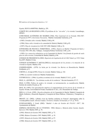 92 Cuadernos de Investigación urbanística, nº 41

España, DGVUA-MOPTMA, Madrid, p. 295.
COMITÉ DE LAS REGIONES (1999): El problema de los “sin techo” y la vivienda, Luxemburgo,
OPOCE.
COMUNIDAD AUTÓNOMA DE MADRID (1984): Plan Cuatrienal de la Vivienda 1984-1987.
Programa de PPV e Inversiones Necesarias, Madrid, Comunidad Autónoma, p.70.
- (1985): Jornadas sobre vivienda, Madrid, CAM, p.94.
- (1986): Datos sobre vivienda en la comunidad de Madrid, Madrid, CAM, p.95.
- (1997): Plan de vivienda de la CAM 1997-2000, Madrid, CAM, p. 54.
CONSEJERÍA DE POLITICA TERRITORIAL (1992): Alojarse en Madrid: Programa de Suelo y
Vivienda 1992-1995, Doc. Trabajos, Consejeria Política Territorial, CAM, p.24.
- (1995): Los consorcios urbanísticos en la Comunidad de Madrid. Una fórmula de gestión de suelo
para los años noventa, Comunidad de Madrid, Madrid, p.146.
CONSEJO DE PRESIDENCIA (2002): Repertorio de Legislación de la CAM, Tomo I, p. 2135, Tomo
II p.2697, Madrid, Civitas.
CONSEJO ECONÓMICO Y SOCIAL(2002):La emancipación de los jóvenes y la situación de la
vivienda en España, Madrid, CES.
COORDINADORA
Grafipunto, p.31.

(1979): La lucha por la vivienda: Los Barrios en Remodelación, Madrid-

CORTES, L. (Comp.)(1995): Pensar la vivienda, Madrid, Talasa, p. 182.
-(1996): La cuestión residencial, Madrid, Fundamentos.
COTORUELO,A. (1966): La política económica de la vivienda, Madrid, C.S.I.C., p.183.
DIAZ, A. y QUERO, D.: “Las distintas escalas de la residencia”. Revista Geometría, Nº 17.
DIAZ, C.(1990): Política de ayuda a la vivienda: su instrumentación, su cuantificación, Madrid,
Instituto de estudios Fiscales, p. 90.
DIAZ, M. (1995): Una aproximación empírica al comportamiento de los precios de la vivienda en
España, Oviedo, Universidad de Oviedo, Facultad de CC.EE. y EE. Documentos de Trabajo.
DOLLA, A. Et als. (1999) : Derecho urbanístico de la Comunidad de Madrid, Madrid, Consejería de
Medio Ambiente y Desarrollo Regional y Consejería de Obras Públicas, Urbanismo y Transportes, p.
537 .
DRIANT, J-C. (2002): “¿Dónde viven las familias modestas en Francia?. Interrogantes sobre la
vivienda pública social”, Revista Ciudad y Territorio. Estudios Territoriales, nº 131, p. 39-52.
ECHENAGURRÍA, J. Corrd. (2002): “Madrid: 4 años de Gestión del P.G.O.U. 1997”, Ed.
Ayuntamiento de Madrid.
EMPRESA MUNICIPAL DE LA VIVIENDA 1984): Balance y Memoría delas Cuentas Anuales.
Ejercicio 1984, Madrid, EMV, p. 70.
-(1985): Memoría de Gestión 1985, Madrid, EMV, p. 73.
-(1986): Balance Económico 1985, Madrid, EMV, p. 18.
-(1987): Memoría de Gestión 1986, Madrid, EMV, p. 97.
-(1988): Memoría de Gestión 1987, Madrid, EMV, p. 121.

 
