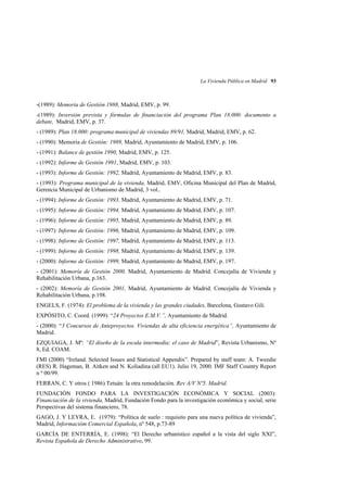La Vivienda Pública en Madrid 93

-(1989): Memoría de Gestión 1988, Madrid, EMV, p. 99.
-(1989): Inversión prevista y fórmulas de financiación del programa Plan 18.000: documento a
debate, Madrid, EMV, p. 37.
- (1989): Plan 18.000: programa municipal de viviendas 89/91, Madrid, Madrid, EMV, p. 62.
- (1990): Memoria de Gestión: 1989, Madrid, Ayuntamiento de Madrid, EMV, p. 106.
- (1991): Balance de gestión 1990, Madrid, EMV, p. 125.
- (1992): Informe de Gestión 1991, Madrid, EMV, p. 103.
- (1993): Informe de Gestión: 1992, Madrid, Ayuntamiento de Madrid, EMV, p. 83.
- (1993): Programa municipal de la vivienda, Madrid, EMV, Oficina Municipal del Plan de Madrid,
Gerencia Municipal de Urbanismo de Madrid, 3 vol..
- (1994): Informe de Gestión: 1993, Madrid, Ayuntamiento de Madrid, EMV, p. 71.
- (1995): Informe de Gestión: 1994, Madrid, Ayuntamiento de Madrid, EMV, p. 107.
- (1996): Informe de Gestión: 1995, Madrid, Ayuntamiento de Madrid, EMV, p. 89.
- (1997): Informe de Gestión: 1996, Madrid, Ayuntamiento de Madrid, EMV, p. 109.
- (1998): Informe de Gestión: 1997, Madrid, Ayuntamiento de Madrid, EMV, p. 113.
- (1999): Informe de Gestión: 1998, Madrid, Ayuntamiento de Madrid, EMV, p. 139.
- (2000): Informe de Gestión: 1999, Madrid, Ayuntamiento de Madrid, EMV, p. 197.
- (2001): Memoría de Gestión 2000, Madrid, Ayuntamiento de Madrid. Concejalía de Vivienda y
Rehabilitación Urbana, p.163.
- (2002): Memoría de Gestión 2001, Madrid, Ayuntamiento de Madrid. Concejalía de Vivienda y
Rehabilitación Urbana, p.198.
ENGELS, F. (1974): El problema de la vivienda y las grandes ciudades, Barcelona, Gustavo Gili.
EXPÓSITO, C. Coord. (1999): “24 Proyectos E.M.V.”, Ayuntamiento de Madrid.
- (2000): “3 Concursos de Anteproyectos. Viviendas de alta eficiencia energética”, Ayuntamiento de
Madrid.
EZQUIAGA, J. Mª: “El diseño de la escala intermedia: el caso de Madrid”, Revista Urbanismo, Nº
8, Ed. COAM.
FMI (2000) “Ireland. Selected Issues and Statistical Appendix”. Prepared by staff team: A. Tweedie
(RES) R. Hageman, B. Aitken and N. Koliadina (all EU1). Julio 19, 2000. IMF Staff Country Report
n º 00/99.
FERRAN, C. Y otros ( 1986) Tetuán: la otra remodelación. Rev A/V Nº5. Madrid.
FUNDACIÓN FONDO PARA LA INVESTIGACIÓN ECONÓMICA Y SOCIAL (2003):
Financiación de la vivienda, Madrid, Fundación Fondo para la investigación económica y social, serie
Perspectivas del sistema financiero, 78.
GAGO, J. Y LEYRA, E. (1979): “Política de suelo : requisito para una nueva política de vivienda”,
Madrid, Informacióm Comercial Española, nº 548, p.73-89
GARCÍA DE ENTERRÍA, E. (1998): “El Derecho urbanístico español a la vista del siglo XXI”,
Revista Española de Derecho Administrativo, 99.

 