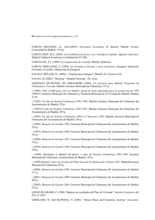 94 Cuadernos de Investigación urbanística, nº 41

GARCÍA DELGADO, J.L. (Dir.)(2003): Estructura Económica de Madrid, Madrid, CivitasComunidad de Madrid, 1119 p.
GARCÍA DÍEZ, M.A. (2003): Los problemas de acceso a la vivienda en España: algunas soluciones,
Madrid, Gabinete Económico Confederal de CC.OO.
GARCÍA GIL, F.J. (1999): La compraventa de vivienda, Madrid, Dykinson.
GARCÍA MERCADAL, F. (1998): La vivienda en Europa y otras cuestiones, Zaragoza, Institución
Fernando el Católico, Diputación de Zaragoza.
GAUZUI- MÜLLER, D. (2002): “Arquitectura ecológica”, Madrid, Ed. Gustavo Gili.
GAUSA, M. (2002): “Housing + Singular Housing”, Ed. Actas.
GERENCIA MUNICIPAL DE URBANISMO (1988): Un proyecto para Madrid. Programa de
Urbanismo y Vivienda, Madrid, Gerencia Municipal de Urbanismo, 137 p.
- (1989): Plan 18.000 para vivir en Madrid: oferta de suelo municipal para la promoción de VPO
1990-92, Gerencia Municipal de Urbanismo y Empresa Municipal de la Vivienda de Madrid, Madrid,
4 vol..
- (1992): Un año de Gestión Urbanística 1991-1992, Madrid, Gerencia Municipal de Urbanismo del
Ayuntamiento de Madrid, 251p.
- (1993):Un año de Gestión Urbanística 1992-1993, Madrid, Gerencia Municipal de Urbanismo del
Ayuntamiento de Madrid, 299 p.
- (1995): Un año de Gestión Urbanística 1994-1-2º Semestres 1993, Madrid, Gerencia Municipal de
Urbanismo del Ayuntamiento de Madrid, 354 p.
- (1996): Memoria de Gestión 1995, Gerencia Municipal de Urbanismo del Ayuntamiento de Madrid,
316 p.
- (1997): Memoria de Gestión 1996, Gerencia Municipal de Urbanismo del Ayuntamiento de Madrid,
316 p.
- (1998): Memoria de Gestión 1997, Gerencia Municipal de Urbanismo del Ayuntamiento de Madrid,
318 p.
- (1999): Memoria de Gestión 1998, Gerencia Municipal de Urbanismo del Ayuntamiento de Madrid,
320 p.
- (1999): Diseñando el Madrid del futuro. 4 años de Gestión Urbanística 1995-1999, Gerencia
Municipal de Urbanismo, Ayuntamiento de Madrid, 183 p.
- (1999):Madrid 4 años de Gestión del Plan General de Ordenación Urbana 1997, Madrid,Gerencia
Muncipal de Urbanismo,259 p.
- (2000): Memoria de Gestión 1999, Gerencia Municipal de Urbanismo del Ayuntamiento de Madrid,
317 p.
- (2001): Memoria de Gestión 2000, Gerencia Municipal de Urbanismo del Ayuntamiento de Madrid,
303 p.
- (2002): Memoria de Gestión 2001, Gerencia Municipal de Urbanismo del Ayuntamiento de Madrid,
335 p.
GINER DE GRADO, C (1994) “Balance de resultados del Plan de Vivienda”. Boletín Económico del
ICE, nº 2423.
GIROUARD, N. And BLÖNDAL, S. (2001). “House Prices and Economic Activity” Economics

 