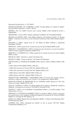 La Vivienda Pública en Madrid 95

Department Working Papers , n º 279. OECD.
GONZÁLEZ-PÁRAMO, J.M Y ONRUBIA, J (1992) “El gasto público en vivienda en España”.
Hacienda Pública Española, n º 120/121: 189-231.
HEREDIA, J.M. et al. (2002): Proyecto sobre vivienda, Madrid, UAM, Facultad de CC.EE. y
Empresariales.
HERNÁNDEZ, J. Coord. (1995): “Energía y edificación en Madrid”, Ed. Comunidad de Madrid.
HIGGINS and OSTLER (1998) “Asset Market Hangovers and Economic Growth: US Housing
Markets “ in the Role of Asset Prices in the Formulation of Monetary Policy, BIS Conference Papers ,
vol 5
HIGUERAS, E. (2002): “Agenda Local 21” Ed. Master de Medio Ambiente y arquitectura
bioclimática. ETSAM.
HIPOLITO,F. (1982): Legislación de viviendas de protección oficial, Madrid, MOPU, p.448.
HIPOLITO, F. Y DE HIPOLITO, F. (2001): Viviendas de protección oficial y con protección pública,
Códices Trivium, Legislación autonómica, Madrid, 303 p.
HIPOLITO, F. Y LANDROVE,L.R. (1984): Legislación de viviendas de protección oficial, Madrid,
MOPU, 2 tomos.
HOUGH, M. (1998): “Naturaleza y ciudad”, Ed. Gustavo Gili.
IBELING, H. (2000): “Paisajes artificiales”, Ed. Gustavo Gili, Barcelona.
INSTITUTO DE LA VIVIENDA DE MADRID (1986): Memoria 1984-85, Madrid, IVIMA, CAM,
p.64.
- (1987): Memoria.1986, Madrid, IVIMA, CAM, p.62.
- (1988): Plan cuatrienal de Vivienda 1988-1991, Madrid, IVIMA, p.80.
- (1992): Plan cuatrienal de Vivienda 1992-1995, Madrid, IVIMA, p.120
- (2002): Informe Anual 2000, Madrid, IVIMA, CAM, p. 62.
- (2002): Informe Anual 2001, Madrid, IVIMA, CAM, p. 67.
INSTITUTO DEL TERRITORIO Y URBANISMO (1988): El territorio del consumo colectivo:
problemas y tendencias territoriales en la vivienda y en los equipamientos, Madrid, MOPU.
INSTITUTO PÚBLICO DE PROMOCIÓN DE LA VIVIENDA (1982): Memoria de 1981. Plan
Trienal de Vivienda, Madrid, I.P.P.V., p.60.
JAEN, M. Y MOLINA, A (1994) “Un análisis empírico de la tenencia y demanda de vivienda en
Andalucía”. Investigaciones Económicas. Vol XVIII (1)- Enero pp 143-164
JEGOUZO, Y. (2001): « La loi Solidarité et renouvellement urbains », L´actualité juridique. Droit
Administratif, 1, p. 9 y ss.
JORNADAS “LA VIVIENDA EN MADRID” (1995): La vivienda en Madrid: estudios y propuestas
del cooperativismo vecinal, oorganiza la federación Regional de Asociaciones de Vecinos de Madrid,
Madrid 12 y 13 de julio de 1995, Progea, p. 16.
KALRA el al. (2000) “Property Price and Speculative Bubbles : Evidence fron Hong Kong SAR”,
IFM Working Paper 00/02
LANDERO, M.A. (1992): Trabajando por Madrid: un año de gestión 1991-1992, Madrid,
Ayuntamiento de Madrid, p. 312.

 