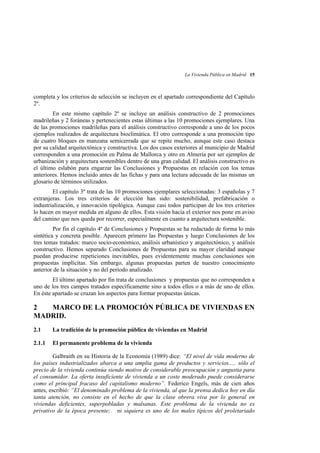 La Vivienda Pública en Madrid 15

completa y los criterios de selección se incluyen en el apartado correspondiente del Capítulo
2º.
En este mismo capítulo 2º se incluye un análisis constructivo de 2 promociones
madrileñas y 2 foráneas y pertenecientes estas últimas a las 10 promociones ejemplares. Una
de las promociones madrileñas para el análisis constructivo corresponde a uno de los pocos
ejemplos realizados de arquitectura bioclimática. El otro corresponde a una promoción tipo
de cuatro bloques en manzana semicerrada que se repite mucho, aunque este caso destaca
por su calidad arquitectónica y constructiva. Los dos casos exteriores al municipio de Madrid
corresponden a una promoción en Palma de Mallorca y otro en Almería por ser ejemplos de
urbanización y arquitectura sostenibles dentro de una gran calidad. El análisis constructivo es
el último eslabón para engarzar las Conclusiones y Propuestas en relación con los temas
anteriores. Hemos incluido antes de las fichas y para una lectura adecuada de las mismas un
glosario de términos utilizados.
El capítulo 3º trata de las 10 promociones ejemplares seleccionadas: 3 españolas y 7
extranjeras. Los tres criterios de elección han sido: sostenibilidad, prefabricación o
industrialización, e innovación tipológica. Aunque casi todos participan de los tres criterios
lo hacen en mayor medida en alguno de ellos. Esta visión hacia el exterior nos pone en aviso
del camino que nos queda por recorrer, especialmente en cuanto a arquitectura sostenible.
Por fin el capítulo 4º de Conclusiones y Propuestas se ha redactado de forma lo más
sintética y concreta posible. Aparecen primero las Propuestas y luego Conclusiones de los
tres temas tratados: marco socio-económico, análisis urbanístico y arquitectónico, y análisis
constructivo. Hemos separado Conclusiones de Propuestas para su mayor claridad aunque
puedan producirse repeticiones inevitables, pues evidentemente muchas conclusiones son
propuestas implícitas. Sin embargo, algunas propuestas parten de nuestro conocimiento
anterior de la situación y no del período analizado.
El último apartado por fin trata de conclusiones y propuestas que no corresponden a
uno de los tres campos tratados específicamente sino a todos ellos o a más de uno de ellos.
En éste apartado se cruzan los aspectos para formar propuestas únicas.

2
MARCO DE LA PROMOCIÓN PÚBLICA DE VIVIENDAS EN
MADRID.
2.1

La tradición de la promoción pública de viviendas en Madrid

2.1.1

El permanente problema de la vivienda

Galbraith en su Historia de la Economía (1989) dice: “El nivel de vida moderno de
los países industrializados abarca a una amplia gama de productos y servicios..... sólo el
precio de la vivienda continúa siendo motivo de considerable preocupación y angustia para
el consumidor. La oferta insuficiente de vivienda a un coste moderado puede considerarse
como el principal fracaso del capitalismo moderno”. Federico Engels, más de cien años
antes, escribió: “El denominado problema de la vivienda, al que la prensa dedica hoy en día
tanta atención, no consiste en el hecho de que la clase obrera viva por lo general en
viviendas deficientes, superpobladas y malsanas. Este problema de la vivienda no es
privativo de la época presente; ni siquiera es uno de los males típicos del proletariado

 