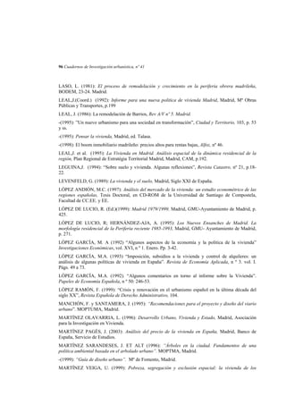 96 Cuadernos de Investigación urbanística, nº 41

LASO, L. (1981): El proceso de remodelación y crecimiento en la periferia obrera madrileña,
BODEM, 23-24. Madrid.
LEAL,J.(Coord.) (1992): Informe para una nueva politica de vivienda Madrid, Madrid, Mº Obras
Públicas y Transportes, p.199
LEAL, J. (1986): La remodelación de Barrios, Rev A/V nº 5. Madrid.
-(1995): ”Un nuevo urbanismo para una sociedad en transformación”, Ciudad y Territorio, 103, p. 53
y ss.
-(1995): Pensar la vivienda, Madrid, ed. Talasa.
-(1998): El boom inmobiliario madrileño: precios altos para rentas bajas, Alfoz, nº 46.
LEAL,J. et al. (1995): La Vivienda en Madrid. Análisis espacial de la dinámica residencial de la
región, Plan Regional de Estratégia Territorial Madrid, Madrid, CAM, p.192.
LEGUINA,J. (1994): “Sobre suelo y vivienda. Algunas reflexiones”, Revista Catastro, nº 21, p.1822.
LEVENFELD, G. (1989): La vivienda y el suelo, Madrid, Siglo XXI de España.
LÓPEZ ANDIÓN, M.C. (1997): Análisis del mercado de la vivienda: un estudio econométrico de las
regiones españolas, Tesis Doctoral, en CD-ROM de la Universidad de Santiago de Compostela,
Facultad de CC.EE. y EE.
LÓPEZ DE LUCIO, R. (Ed.)(1999): Madrid 1979/1999, Madrid, GMU-Ayuntamiento de Madrid, p.
425.
LÓPEZ DE LUCIO, R; HERNÁNDEZ-AJA, A. (1995): Los Nuevos Ensanches de Madrid. La
morfología residencial de la Periferia reciente 1985-1993, Madrid, GMU- Ayuntamiento de Madrid,
p. 271.
LÓPEZ GARCÍA, M. A (1992) “Algunos aspectos de la economía y la política de la vivienda”
Investigaciones Económicas, vol. XVI, n º 1. Enero. Pp. 3-42.
LÓPEZ GARCÍA, M.A. (1993) “Imposición, subsidios a la vivienda y control de alquileres: un
análisis de algunas políticas de vivienda en España”. Revista de Economía Aplicada, n º 3. vol. I.
Págs. 49 a 73.
LÓPEZ GARCÍA, M.A. (1992). “Algunos comentarios en torno al informe sobre la Vivienda”.
Papeles de Economía Española, n º 50: 246-53.
LÓPEZ RAMÓN, F. (1999): “Crisis y renovación en el urbanismo español en la última década del
siglo XX”, Revista Española de Derecho Administrativo, 104.
MANCHÓN, F. y SANTAMERA, J. (1995): “Recomendaciones para el proyecto y diseño del viario
urbano”. MOPTUMA, Madrid.
MARTÍNEZ OLAVARRIA, L. (1996): Desarrollo Urbano, Vivienda y Estado, Madrid, Asociación
para la Investigación en Vivienda.
MARTÍNEZ PAGÉS, J. (2003): Análisis del precio de la vivienda en España, Madrid, Banco de
España, Servicio de Estudios.
MARTÍNEZ SARANDESES, J. ET ALT (1996): “Árboles en la ciudad. Fundamentos de una
política ambiental basada en el arbolado urbano”. MOPTMA, Madrid.
-(1999): “Guía de diseño urbano”. Mº de Fomento, Madrid.
MARTÍNEZ VEIGA, U. (1999): Pobreza, segregación y exclusión espacial: la vivienda de los

 