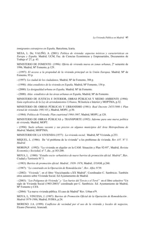 La Vivienda Pública en Madrid 97

inmigrantes extranjeros en España, Barcelona, Icaria.
MESA, L. De; VALIÑO, A. (2001): Política de vivienda: aspectos teóricos y características en
Europa y España, Madrid, UCM, Fac. de Ciencias Económicas y Empresariales, Documentos de
Trabajo nº 27, p. 43.
MINISTERIO DE FOMENTO (1996): Oferta de vivienda nueva en zonas urbanas, 2º semestre de
1996, Madrid, Mº Fomento, p.129.
- (1997): El acceso a la propiedad de la vivienda principal en la Unión Europea, Madrid, Mº de
Fomento, 95 p.
- (1997): La ciudad de los ciudadanos, Madrid, Mº de Fomento, 388 p.
- (1998): Atlas estadístico de la vivienda en España, Madrid, Mº Fomento, 154 p.
- (2000): La desigualdad urbana en España, Madrid, Mº de Fomento.
- (2000): Atlas estadístico de las áreas urbanas en España, Madrid, Mº de Fomento.
MINISTERIO DE JUSTICIA E INTERIOR, OBRAS PÚBLICAS Y MEDIO AMBIENTE (1994):
Guía explicativa de la Ley de arrendamientos Urbanos, M.Justicia e Interior y MOPTMA, p.32.
MINISTERIO DE OBRAS PÚBLICAS Y URBANISMO (1981): Real Decreto 2455/1980 ( Plan
trienal de viviendas 1981-83 ), Madrid, MOPU, p.50.
- (1984): Política de Vivienda. Plan cuatrienal 1984-1987, Madrid, MOPU, p.128.
MINISTERIO DE OBRAS PÚBLICAS y TRANSPORTE (1992): Informe para una nueva política
de vivienda, Madrid, MOPT.
- (1994): Suelo urbano vacante y sus precios en algunos municipios del Area Metropolitana de
Madrid, Madrid, MOPTMA.
MINISTERIO DE LA VIVIENDA (1977): La vivienda social, Madrid, Mº Vivienda, p.253.
MIQUEL, L. (1986): De “el problema de la vivienda” a los problemas de vivienda. Rev A/V. Nº 5.
Madrid.
MORON,P. (1992): “La vivienda en alquiler en la CAM: Situación y Plan 92-95”, Madrid, Revista
Economía y Sociedad, nº 7, dic., p.183-200.
MOYA, L. (1980): “Estudio socio- urbanístico de nueve barrios de promoción oficial. Madrid”, Rev.
Ciudad y Terrirorio Nº 3.
- (1983): Barrios de promoción oficial. Madrid , 1939- 1976, Madrid , COAM, p.260.
- (1987): “Lo construido en la Operación de Remodelación”, Rev. Alfoz Nº39.
- (2002): “Vivienda”, en el libro “Enciclopedia s.XX Madrid”. Coordinador C. Sambricio. También
otros autores sobre Vivienda Social. Ed Ayuntamiento de Madrid.
- (2003): “Los Poligonos de Vivienda”,y “Los barios del Tercio y el Terol” en el libro colectivo “Un
siglo de Vivienda Social (1903-2003)” coordinado por C. Sambricio. Ed. Ayuntamiento de Madrid,
Mº Fomento y CES.
- (2004): “La nueva vivienda pública. El caso de Madrid” Rev. Urban nº9.
MOYA, L, VINUESA, J. (1987): Barrios de Promoción Oficial de la Operación de Remodelación .
Madrid 1979-1986, Madrid, IVIMA, p.24.
MORENO. J.A. (1999): Conflictos de vecindad por el uso de la vivienda y locales de negocios,
Elcano (Navarra), Aranzadi.

 