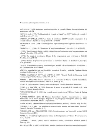 98 Cuadernos de Investigación urbanística, nº 41

NAVARRO,E. (1974): Panorama actual de la política de vivienda, Madrid, Secretaría General del
Movimiento, p.11-34.
OLIVE, M. et als. (1977): “Problemática de la vivienda en España”, en AAVV Política de vivienda ",
Madrid, Ayuso, p.117-143.
ONRUBIA, J Y SANZ, F. (1998) “Los efectos de la Reforma del IRPF sobre los compradores de la
vivienda habitual “. Papeles de Trabajo del IEF P.T. nº 12/98.
PALMERO, M. Coord. (1994) “Vivienda pública, espacio metropolitano y proceso productivo“. Ed.
IVIMA.
PANIAGUA,J.L. (1989): “El "libro negro" de la vivienda en España”, Rev.Alfoz, nº. 69, p.101-120.
- (1990): “La vivienda en alquiler: análisis y diagnóstico de la situación actual y propuesta para una
reforma”, Rev.Alfoz, nº.79, p.89-98.
- (1990): “La magia de los números. El caso de los programas de suelo y vivienda en Madrid”,
Rev.Alfoz, nº.73, p.95-101.
- (1991): “Política de producción de viviendas: lo cuantitativo frente a lo distributivo”, Rev.Alfoz,
nº.80, p.108-112.
- (1992): “Condiciones sociales y económicas para acceder a la vivienda.Política de vivienda “,
Rev.Documentación Social. Madrid.
-(2003) La necesidad de intervención pública en materia de suelo y vivienda. Papeles.revista de
Investigación Marxista. pp 97-114.
PAREJA ESASTAWAY, M Y SAN MARTÍN, I (1999) “General Trends in Financing Social
Housing in Spain” Urban Studies, vol 36, nº 4. 699-714.
PAREJO, L. (Dº) (1998): Derecho urbanístico en la Comunidad de Madrid, Madrid, Marcial Pons,
Instituto Pascual Madoz, Universidad Carlos III de Madrid, p. 481.
PEDRO, A. (2001): Espacio Urbano y Política de Vivienda, Valencia, Generalitat Valenciana.
PEDRO, A; y SANCHÍS, J.A. (2000): Problemas de acceso al mercado de la vivienda en la Unión
Europea, Valencia, Tirant lo Blanch.
PEZEU-MASSABUAU, J. (1988): La vivienda como espacio social, México, Fondo de Cultura
Económica.
PLANNER-ASPRIMA (2003) El Mercado Inmobiliario Español. Caracterización y rasgos
diferenciales con la Unión Europea. Respuesta a los principales interrogantes. (mayo de 2003).
Estudio Planner-ASPRIMA.. Madrid. Grupo Planner.
PONCE, J. (2001): “Derecho urbanístico y segregación espacial”, Ciudad y Territorio, 30, p. 667-695.
POTERBA, J.M. (1984), “Tax subsidies to owner-occupied housing: an asset market approach”,
Quarterly Journal of Economics, nº 99.
POTERBA, J.M. and J. MANCHESTER (1989), Second mortgages and households savings, NBER
Discussion Paper, nº. 2853.
PRATS, F. y otros (1983), El planeamiento urbano en el realojamiento de Vallecas. Rev. Arquitectura,
nº 242. Madrid.
QUINTANA, T. (Coord.) (2001): Derecho urbanístico: estatal y autonómico, Valencia, Tirant lo
Blanch, p. 1031.
R.R. DE ACUÑA Y ASOCIADOS (1998): Anuario estadístico del mercado inmobiliario español:

 