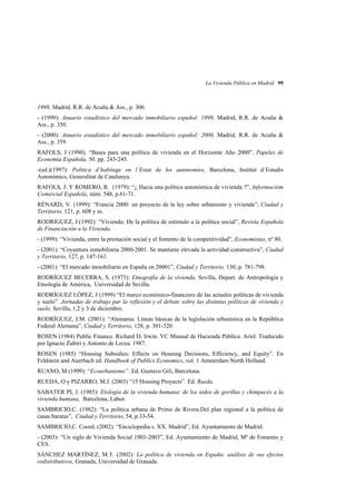 La Vivienda Pública en Madrid 99

1998, Madrid, R.R. de Acuña & Ass., p. 306.
- (1999): Anuario estadístico del mercado inmobiliario español: 1999, Madrid, R.R. de Acuña &
Ass., p. 350.
- (2000): Anuario estadístico del mercado inmobiliario español: 2000, Madrid, R.R. de Acuña &
Ass., p. 359.
RAFOLS, J (1990). “Bases para una política de vivienda en el Horizonte Año 2000”. Papeles de
Economía Española, 50. pp. 243-245.
-(ed.)(1997): Politica d´habitage en l´Estat de les autonomies, Barcelona, Institut d´Estudis
Autonómics, Generalitat de Catalunya.
RAFOLS, J. Y ROMERO, R. (1979): “¿ Hacia una política autonómica de vivienda ?”, Informacióm
Comercial Española, núm. 548, p.61-71.
RÉNARD, V. (1999): “Francia 2000: un proyecto de la ley sobre urbanismo y vivienda”, Ciudad y
Territorio, 121, p. 608 y ss.
RODRIGUEZ, J.(1992): “Vivienda: De la política de estímulo a la política social”, Revista Española
de Financiación a la Vivienda.
- (1999): “Vivienda, entre la prestación social y el fomento de la competitividad”, Economistas, nº 80.
- (2001): “Coyuntura inmobiliaria 2000-2001. Se mantiene elevada la actividad constructiva”, Ciudad
y Territorio, 127, p. 147-161.
- (2001): “El mercado inmobiliario en España en 20001”, Ciudad y Territorio, 130, p. 781-798.
RODRÍGUEZ BECERRA, S. (1973): Etnografía de la vivienda, Sevilla, Depart. de Antropología y
Etnología de América, Universidad de Sevilla.
RODRÍGUEZ LÓPEZ, J (1999) “El marco económico-financiero de las actuales políticas de vivienda
y suelo”. Jornadas de trabajo par la reflexión y el debate sobre las distintas políticas de vivienda y
suelo. Sevilla, 1,2 y 3 de diciembre.
RODRÍGUEZ, J.M. (2001): “Alemania: Líneas básicas de la legislación urbanística en la República
Federal Alemana”, Ciudad y Territorio, 128, p. 301-320.
ROSEN (1984) Public Finance. Richard D. Irwin. VC Manual de Hacienda Pública. Ariel. Traducido
por Ignacio Zubiri y Antonio de Lecea. 1987.
ROSEN (1985) “Housing Subsidies: Effects on Housing Decisions, Efficiency, and Equity”. En
Feldstein and Auerbach ed. Handbook of Publics Economics, vol. 1 Amsterdam North Holland.
RUANO, M (1999): “Ecourbanismo”. Ed. Gustavo Gili, Barcelona.
RUEDA, O y PIZARRO, M.J. (2003) “15 Housing Proyects”. Ed. Rueda.
SABATER PI, J. (1985): Etología de la vivienda humana: de los nidos de gorillas y chimpacés a la
vivienda humana, Barcelona, Labor.
SAMBRICIO,C. (1982): “La política urbana de Primo de Rivera.Del plan regional a la política de
casas baratas”, Ciudad y Territorio, 54, p.33-54.
SAMBRICIO,C. Coord. (2002): “Enciclopedia s. XX. Madrid”, Ed. Ayuntamiento de Madrid.
- (2003): “Un siglo de Vivienda Social 1903-2003”, Ed. Ayuntamiento de Madrid, Mº de Fomento y
CES.
SÁNCHEZ MARTÍNEZ, M.T. (2002): La política de vivienda en España: análisis de sus efectos
redistributivos, Granada, Universidad de Granada.

 
