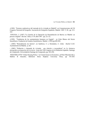 La Vivienda Pública en Madrid 101

-(1989) "Factores explicativos del mercado de la vivienda en Madrid", en Comunicaciones del XI
Congreso Nacional de Geografía. Asociación de Geógrafos Españoles. Madrid. 1989. T. III, pp. 213222.
VINUESA, J. (1987) "La Gestión de la Operación de Remodelación de Barrios en Madrid: un
proceso singular". Revista Alfoz, nº 39, abril 1987. pp. 22 a 32.
-(1999) "Tendencias de los asentamientos humanos en España", en Libro Blanco del Sector
Inmobiliario. Fundación de Estudios Inmobiliarios. Madrid. (1999) pp.489-494.
- (2002) "Remodelación de barrios", en Sanbricio, C y Hernández, C. (Eds)
Ayuntamiento de Madrid, p. 261.

Madrid S.XX.

- (2003) "Población y demanda de vivienda: una relación a reconsiderar" en La dinámica
demográfica protagonista del territorio. Actas del VIII Congreso de la Población Española. Santiago
de Compostela. Universidad de Santiago de Compostela. pp. 283-290.
WEICHER (1979) “Urban Housing Policy “ en Current Issues in Economics, ed Peter Mieszkowski y
Mahlon R Straszhei, Baltimore Jhons Hopkins University Press, pp 391-429.

 
