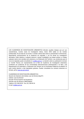 LOS CUADERNOS DE INVESTIGACIÓN URBANÍSTICA difunden aquellos trabajos que por sus
características, muchas veces de investigación básica, tienen difícil salida en las revistas
profesionales. No se trata de una revista, ni existen criterios fijos sobre su periodicidad ni dimensiones,
dependiendo exclusivamente de la existencia de originales, y de los temas de investigación
abordados. Están abiertos a cualquier persona o equipo investigador que desee publicar un trabajo
realizado dentro de la temática del urbanismo y la Ordenación del Territorio. Las condiciones para el
envío de originales puede consultarlas en ciu@aq.upm.es. La decisión sobre su publicación la tomará
un Comité Técnico con representantes de la Red de Cuadernos de Investigación Urbanística
constituido por profesores de las universidades latinoamericanas pertenecientes a la Red y del
Departamento de Urbanística y Ordenación del Territorio de la Universidad Politécnica de Madrid. El
autor tendrá derecho a diez ejemplares gratuitos. Pueden consultarse los números anteriores en
formato .pdf en www.aq.upm.es/uot
CUADERNOS DE INVESTIGACIÓN URBANÍSTICA
Sección de Urbanismo del Instituto Juan de Herrera (SpyOT)
Instituto “Juan de Herrera”
Escuela Técnica Superior de Arquitectura
Avenida Juan de Herrera 4 28040 Madrid
Teléfono: (91) 336 65 08 Fax: (91) 336 65 34
E-mail: ciu@aq.upm.es

 