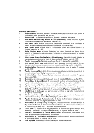 NÚMEROS ANTERIORES:
1
José Fariña Tojo: Influencia del medio físico en el origen y evolución de la trama urbana de
la ciudad de Toledo, 30 páginas, abril de 1993.
2
Julio Pozueta: Las ordenanzas de reducción de viajes, 31 páginas, abril de 1993.
3
José Manuel Escobar Isla y Antonio Mª Díaz (colaborador): Hortus conclusus, el jardín
cerrado en la cultura europea, 48 páginas, mayo de 1993
4
Julio García Lanza: Análisis tipológico de los términos municipales de la comunidad de
Madrid por medio de indicadores urbanísticos, 44 páginas, octubre de 1993.
5
Aida Youssef Hoteit: Cultura, espacio y organización urbana en la ciudad islámica, 48
páginas, noviembre de 1993.
6
Jesús Caballero Vallés: El índice favorecedor del diseño (influencia del diseño de los
sectores en el igualatorio reparto de cargas y beneficios en el suelo urbanizable), 41 páginas,
mayo de 1994.
7
Julio Pozueta, Teresa Sánchez-Fayos y Silvia Villacañas: La regulación de la dotación de
plazas de estacionamiento en el marco de la congestión, 37 páginas, enero de 1995.
8
Agustín Hernández Aja: Tipología de calles de Madrid, 71 páginas, febrero de 1995.
9
José Manuel Santa Cruz Chao: Relación entre variables del medio natural, forma y
disposición de los asentamientos en tres comarcas gallegas, 55 páginas, febrero de 1995.
10
José Fariña Tojo: Cálculo de la entropía producida en diversas zonas de Madrid, 74 páginas,
abril de 1995.
11
Agustín Hernández Aja: Análisis de los estándares de calidad urbana en el planeamiento de
las ciudades españolas, 75 páginas, septiembre de 1995.
12
José Fariña Tojo y Julio Pozueta: Tejidos residenciales y formas de movilidad, 77 páginas,
diciembre de 1995.
13
Daniel Zarza: Una interpretación fractal de la forma de la ciudad, 70 páginas, abril de 1996.
14
Ramón López de Lucio (Coord.): El comercio en la periferia sur metropolitana de Madrid:
soportes urbanos tradicionales y nuevas centralidades, 58 páginas, septiembre de 1996.
15
Agustín Hernández Aja: Pisos, calles y precios, 63 páginas, diciembre de 1996.
16
Julio Pozueta Echavarri: Experiencia española en carriles de alta ocupación. La calzada
BUS/VAO en la N-VI: balance de un año de funcionamiento, 57 páginas, marzo de 1997.
17
Inés Sánchez de Madariaga: Las aportaciones urbanísticas en la práctica norteamericana,
59 páginas, mayo de 1997.
18
Julio Pozueta Echavarri (Coord.): Experiencia española en la promoción de alta ocupación:
el Centro de Viaje Compartido de Madrid, 63 páginas, julio de 1997.
19
Agustín Hernández Aja: Análisis urbanístico de barrios desfavorecidos: catálogo de áreas
vulnerables españolas, 104 páginas, septiembre de 1997.
20
Ramón López de Lucio (Coord.): Investigación y práctica urbanística desde la Escuela de
Arquitectura de Madrid: 20 años de actividad de la Sección de Urbanismo del Instituto Juan
de Herrera (SpyOT), 1977-1997, 126 páginas, noviembre de 1997.
21
Daniel Zarza: La enseñanza del Proyecto Urbano: A propósito de algunos trabajos de la
asignatura Urbanística II (Sotos y bordes en Aranjuez), 63 páginas, febrero de 1998.
22
Francisco José Lamíquiz y Enrique Maciá Martínez: Configuración y percepción en la
Plaza de Isabel II de Madrid, 49 páginas, abril de 1998.
23
Ramón López de Lucio y Emilio Parrilla Gorbea: Espacio público e implantación comercial
en la ciudad de Madrid, 57 páginas, julio de 1998.
24
Ester Higueras: Urbanismo bioclimático, 74 páginas, septiembre de 1998.

 