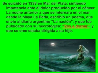 Se suicidó en 1938 en Mar del Plata, sintiendo
impotencia ante el dolor producido por el cáncer.
La noche anterior a que se internara en el mar
desde la playa La Perla, escribió un poema, que
envió al diario argentino "La nación", y que fue
publicado con su necrológica: “Voy a dormir”, y
que se cree estaba dirigida a su hijo.
 
