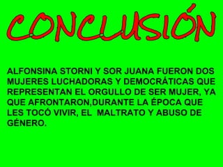 ALFONSINA STORNI Y SOR JUANA FUERON DOS
MUJERES LUCHADORAS Y DEMOCRÁTICAS QUE
REPRESENTAN EL ORGULLO DE SER MUJER, YA
QUE AFRONTARON,DURANTE LA ÉPOCA QUE
LES TOCÓ VIVIR, EL MALTRATO Y ABUSO DE
GÉNERO.
 