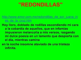 http://www.amor.com.mx/redondillas_de_sor_juana_in
es_de_la_cruz.htm
Hoy lloro, doblado de rodillas escondiendo mi cara
a la cobardía de aquellos, que en infamias
impusieron melancolía a mis versos, rasgando
mi dulce poesía en un lamento que despierta con
el día, mientras camina
en la noche insomne ataviado de una tristeza
infinita.
"REDONDILLAS"
 