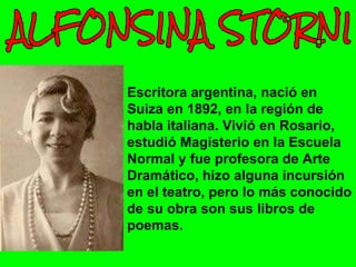 Escritora argentina, nació en
Suiza en 1892, en la región de
habla italiana. Vivió en Rosario,
estudió Magisterio en la Escuela
Normal y fue profesora de Arte
Dramático, hizo alguna incursión
en el teatro, pero lo más conocido
de su obra son sus libros de
poemas.
 