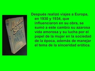 Después realizó viajes a Europa,
en 1930 y 1934, que
influenciaron en su obra, se
sumó a este cambio su azarosa
vida amorosa y su lucha por el
papel de la mujer en la sociedad
de la época, además de manejar
el tema de la sinceridad erótica.
 