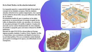 De la Edad Media a la Revolución industrial
La expansión agraria y comercial del siglo XI permitió el
resurgir de las ciudades europeas. Sólo las ciudades
situadas al borde de los caminos importantes, ríos o junto
al mar pudieron desarrollar una gran influencia más allá
de su comarca.
El urbanismo medieval, que se mantiene en los siglos
posteriores, se caracteriza por el trazado irregular de las
calles, la disposición circular con murallas y la existencia
de una plaza principal. El castillo, la iglesia y la plaza del
mercado son los centros fundamentales de estas ciudades.
Su tamaño es pequeño, pues casi nunca rebasan los 20.000
habitantes.
Durante los siglo XVI-XVII se desarrollan en Europa
algunas grandes ciudades: Londres, París, Nápoles, Sevilla
o Ámsterdam, cuyo crecimiento está ligado al comercio o
la actividad política. Pero ese crecimiento estaba limitado
por la pobre tecnología de la época y las dificultades de los
transportes.
 
