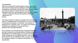 El urbanismo
Mientras en el siglo XIX el planeamiento urbano se preocupó
sobre todo de la mejora de las condiciones sociales de las clases
trabajadoras, desde finales del siglo XIX surgen nuevos modelos
que tratan de mejorar el espacio urbano y sus usos: es el
urbanismo social. Sirvan de ejemplo los proyectos de la “ciudad
– jardín” de Ebenetzer Howard, formulado en 1898, o los
“falansterios” de
Fourier.
Estas ideas trataban de mejorar la relación entre la ciudad y su
entorno, trasladando parte de la población a esa área y dejando
el centro para los negocios o el comercio. Así se produce la
aparición de un “cinturón verde “ en Londres o las ciudades
dormitorio que desplazaron a buena parte de la
población fuera del núcleo histórico.
Otras ciudades, como Brasilia (Brasil) o Islamabad (Pakistán)
han sido creadas por una decisión política. El planteamiento o
planificación de la ciudad adquiere un carácter claramente
social, enfoque que no se ha dejado hasta hoy. Aún así, después
del fin de la IIª Guerra Mundial en 1945, el carácter de la ciudad
fue sacrificado al ruido, el crecimiento desordenado y la
especulación.
 