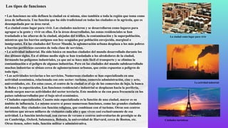 Los tipos de funciones
• Las funciones no sólo definen la ciudad en sí misma, sino también a toda la región que toma como
área de influencia. Una función que ha sido tradicional en todas las ciudades es la agrícola, que es
desempeñada por su área rural.
•La ciudad como lugar para vivir. Las ciudades nacieron y se desarrollaron como lugares para
agrupar a la gente y vivir en ellas. En la áreas desarrolladas, las zonas residenciales se han
trasladado a las afueras de la ciudad, alejadas del tráfico, la contaminación y la superpoblación,
mientras que los barrios antiguos son hoy ocupados por población envejecida, marginal o
inmigrantes. En las ciudades del Tercer Mundo, la aglomeración urbana desplaza a los más pobres
a barrios periféricos carentes de toda clase de servicios.
• La actividad industrial. Ha sido básica en muchas ciudades del mundo desarrollado durante los
dos últimos siglos. En el último medio siglo se han trasladado a los alrededores de la ciudad,
formando los polígonos industriales, ya que así se hace más fácil el transporte y se elimina la
contaminación o el peligro de algunas industrias. Pero en las ciudades del mundo subdesarrollado
muchas industrias se sitúan cerca de aglomeraciones urbanas, que están expuestas a peligros de
todo tipo.
• Las actividades terciarias o los servicios. Numerosas ciudades se han especializado en una
actividad económica, relacionada con este sector: turismo, comercio administración, cine y arte,
universidades, etc. En estos casos, el centro de la ciudad es el eje de los comercios de lujo, la banca
la Bolsa y lo espectáculos. Las funciones residencial e industrial se desplazan hacia la periferia,
donde surgen nuevas actividades del sector terciario. Este modelo se da con poca frecuencia en los
países subdesarrollados por el bajo nivel económico.
• Ciudades especializadas. Cuanto más especializada es la función de una ciudad, mayor es su
ámbito de influencia. Lo mismo ocurre si posee numerosas funciones, como las grandes ciudades
del mundo. Hay ciudades con función religiosa, que combinan con el turismo. Otras son centros
turísticos que atraen millares de visitantes cada año y que viven casi exclusivamente de esa
actividad. La función intelectual, con cursos de verano o centros universitarios de prestigio se da
en Cambridge, Oxford, Salamanca, Bolonia, la universidad de Harvard, cerca de Boston, etc.
Otras tienen, sobre todo, función militar o administrativa.
La ciudad como lugar para vivir
La actividad industrial
Ciudades turísticas
 
