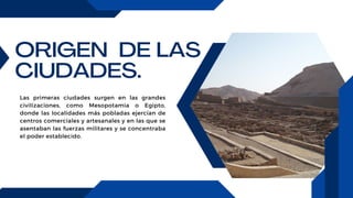 ORIGEN DE LAS
CIUDADES.
Las primeras ciudades surgen en las grandes
civilizaciones, como Mesopotamia o Egipto,
donde las localidades más pobladas ejercían de
centros comerciales y artesanales y en las que se
asentaban las fuerzas militares y se concentraba
el poder establecido.
 