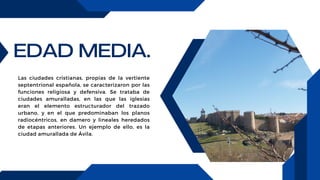 EDAD MEDIA.
Las ciudades cristianas, propias de la vertiente
septentrional española, se caracterizaron por las
funciones religiosa y defensiva. Se trataba de
ciudades amuralladas, en las que las iglesias
eran el elemento estructurador del trazado
urbano, y en el que predominaban los planos
radiocéntricos, en damero y lineales heredados
de etapas anteriores. Un ejemplo de ello, es la
ciudad amurallada de Ávila.
 