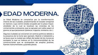 EDAD MODERNA.
La Edad Moderna se caracteriza por la transformación
interna de las ciudades, predominando el trazado ortogonal
en damero, cuyo centro estaba ocupado por la plaza mayor,
alrededor de la cual se localizan las viviendas de los
comerciantes y artesanos, que se agrupan por calles según el
gremio al que pertenecen (plateros, traperos, toneleros, etc.).
Algunas ciudades se convierten en centros políticos debido a
la presencia de la Corte (por ejemplo, Madrid o Valladolid) y
se busca que la ciudad sea reflejo del poder de los monarcas
europeos lo que se traduce en la monumentalidad de las
construcciones que se acompañan de amplios jardines,
fuentes monumentales y grandes plazas.
 
